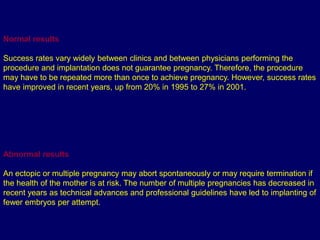 Normal results
Success rates vary widely between clinics and between physicians performing the
procedure and implantation does not guarantee pregnancy. Therefore, the procedure
may have to be repeated more than once to achieve pregnancy. However, success rates
have improved in recent years, up from 20% in 1995 to 27% in 2001.
Abnormal results
An ectopic or multiple pregnancy may abort spontaneously or may require termination if
the health of the mother is at risk. The number of multiple pregnancies has decreased in
recent years as technical advances and professional guidelines have led to implanting of
fewer embryos per attempt.
 