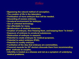 • Bypassing the natural method of conception.
• The creation of life in the laboratory.
• Fertilization of more embryos than will be needed.
• Discarding of excess embryos.
• Unnatural environment for embryos.
• Use of untested technology.
• Not affordable for many.
• Misallocation of medical resources.
• Creation of embryos, then freezing them, and keeping them "in limbo".
• Exposure of embryos to unnatural substances.
• Destruction of embryos in research.
• Potential to create embryos for medical purposes.
• Potential to select embryos (PGD).
• Potential to modify embryos.
• Facilitation of the idea that embryos are commodities.
• Financial rewards for IVF doctors dissuade them from recommending
other methods to couples.
• Infertility is treated as a disease and not as a symptom of underlying
medical problems.
Ethics
 