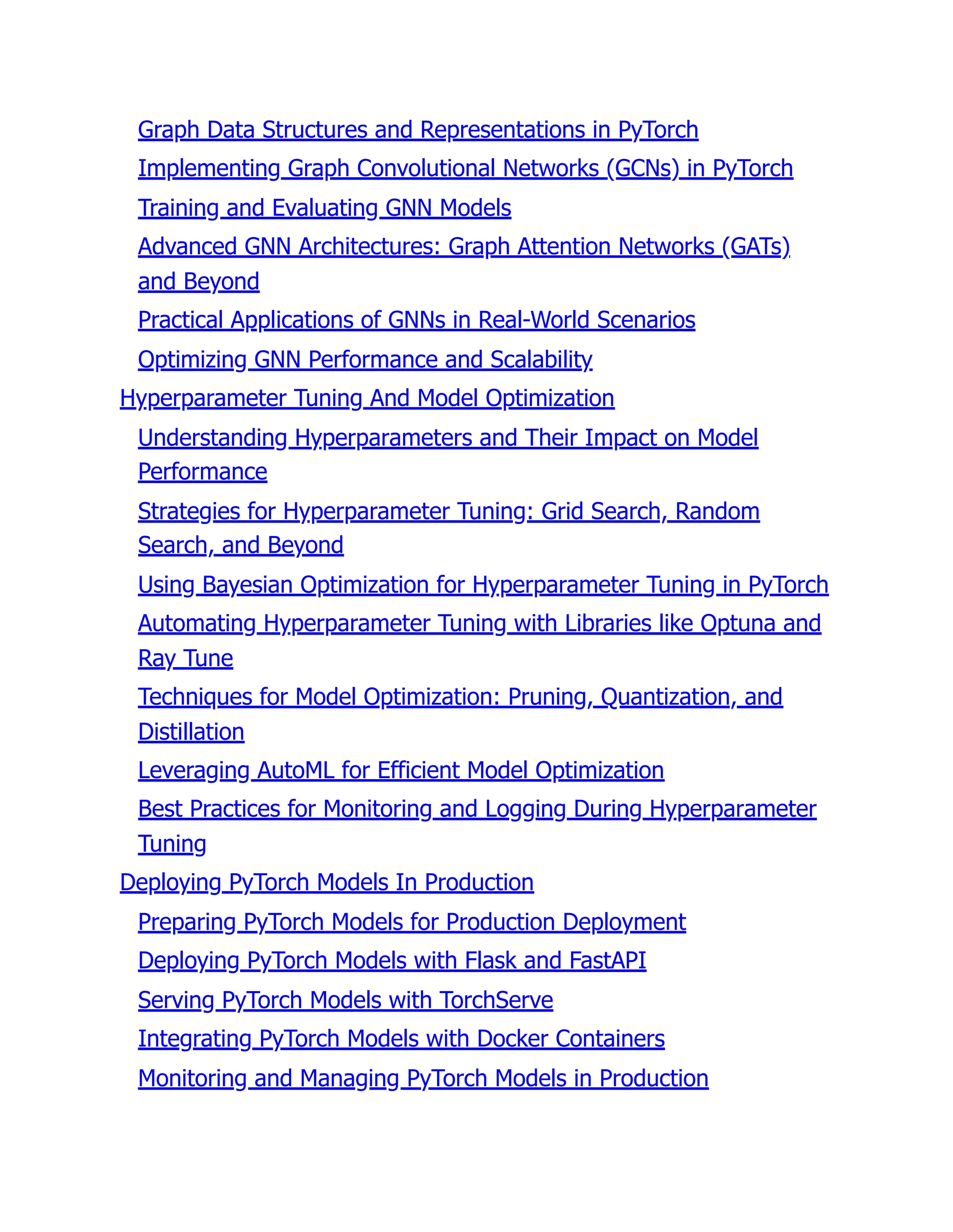 Graph Data Structures and Representations in PyTorch
Implementing Graph Convolutional Networks (GCNs) in PyTorch
Training and Evaluating GNN Models
Advanced GNN Architectures: Graph Attention Networks (GATs)
and Beyond
Practical Applications of GNNs in Real-World Scenarios
Optimizing GNN Performance and Scalability
Hyperparameter Tuning And Model Optimization
Understanding Hyperparameters and Their Impact on Model
Performance
Strategies for Hyperparameter Tuning: Grid Search, Random
Search, and Beyond
Using Bayesian Optimization for Hyperparameter Tuning in PyTorch
Automating Hyperparameter Tuning with Libraries like Optuna and
Ray Tune
Techniques for Model Optimization: Pruning, Quantization, and
Distillation
Leveraging AutoML for Efficient Model Optimization
Best Practices for Monitoring and Logging During Hyperparameter
Tuning
Deploying PyTorch Models In Production
Preparing PyTorch Models for Production Deployment
Deploying PyTorch Models with Flask and FastAPI
Serving PyTorch Models with TorchServe
Integrating PyTorch Models with Docker Containers
Monitoring and Managing PyTorch Models in Production
 
