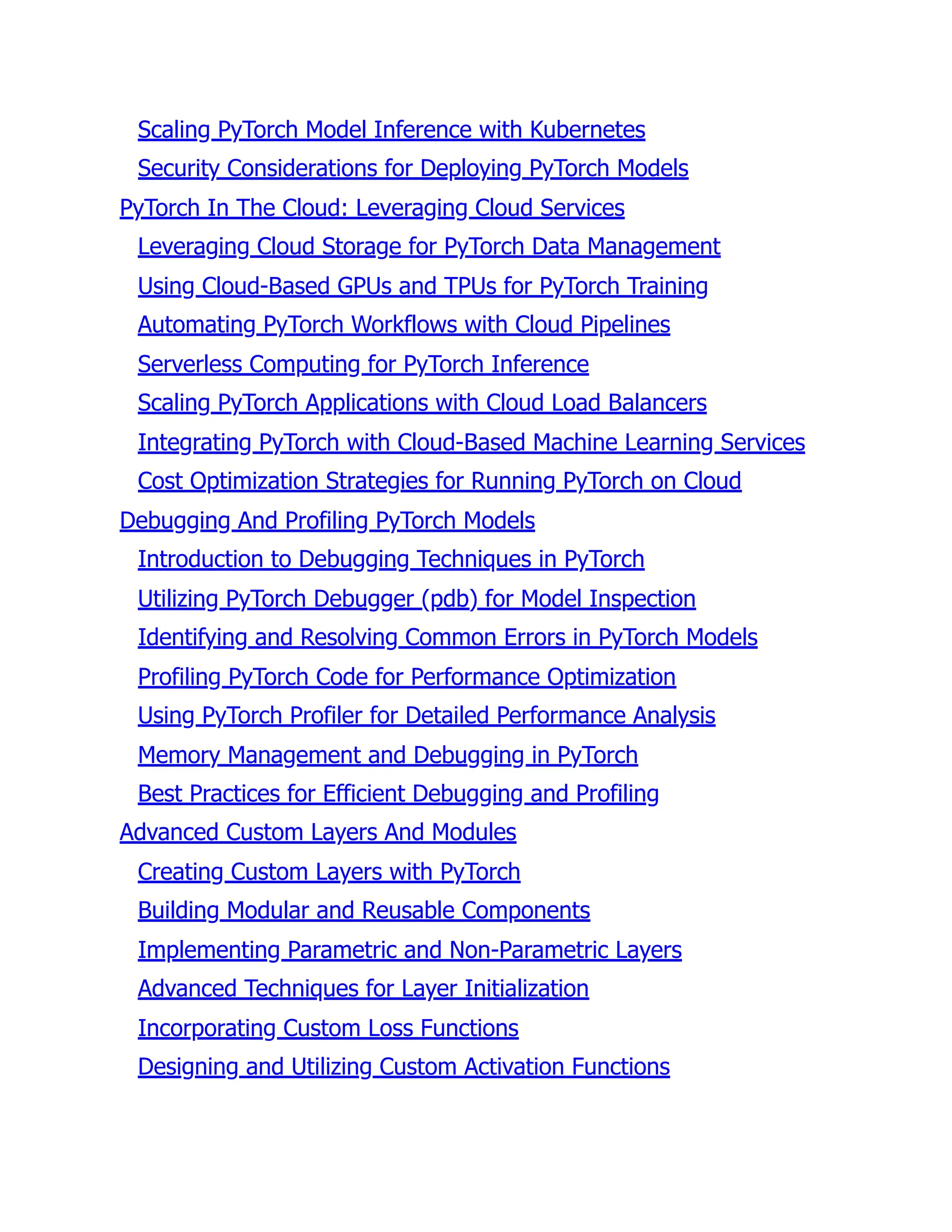 Scaling PyTorch Model Inference with Kubernetes
Security Considerations for Deploying PyTorch Models
PyTorch In The Cloud: Leveraging Cloud Services
Leveraging Cloud Storage for PyTorch Data Management
Using Cloud-Based GPUs and TPUs for PyTorch Training
Automating PyTorch Workflows with Cloud Pipelines
Serverless Computing for PyTorch Inference
Scaling PyTorch Applications with Cloud Load Balancers
Integrating PyTorch with Cloud-Based Machine Learning Services
Cost Optimization Strategies for Running PyTorch on Cloud
Debugging And Profiling PyTorch Models
Introduction to Debugging Techniques in PyTorch
Utilizing PyTorch Debugger (pdb) for Model Inspection
Identifying and Resolving Common Errors in PyTorch Models
Profiling PyTorch Code for Performance Optimization
Using PyTorch Profiler for Detailed Performance Analysis
Memory Management and Debugging in PyTorch
Best Practices for Efficient Debugging and Profiling
Advanced Custom Layers And Modules
Creating Custom Layers with PyTorch
Building Modular and Reusable Components
Implementing Parametric and Non-Parametric Layers
Advanced Techniques for Layer Initialization
Incorporating Custom Loss Functions
Designing and Utilizing Custom Activation Functions
 