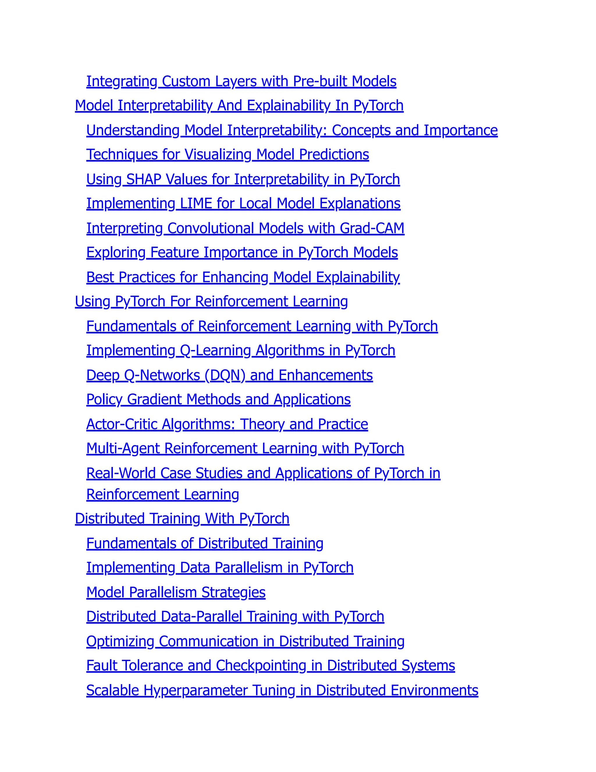 Integrating Custom Layers with Pre-built Models
Model Interpretability And Explainability In PyTorch
Understanding Model Interpretability: Concepts and Importance
Techniques for Visualizing Model Predictions
Using SHAP Values for Interpretability in PyTorch
Implementing LIME for Local Model Explanations
Interpreting Convolutional Models with Grad-CAM
Exploring Feature Importance in PyTorch Models
Best Practices for Enhancing Model Explainability
Using PyTorch For Reinforcement Learning
Fundamentals of Reinforcement Learning with PyTorch
Implementing Q-Learning Algorithms in PyTorch
Deep Q-Networks (DQN) and Enhancements
Policy Gradient Methods and Applications
Actor-Critic Algorithms: Theory and Practice
Multi-Agent Reinforcement Learning with PyTorch
Real-World Case Studies and Applications of PyTorch in
Reinforcement Learning
Distributed Training With PyTorch
Fundamentals of Distributed Training
Implementing Data Parallelism in PyTorch
Model Parallelism Strategies
Distributed Data-Parallel Training with PyTorch
Optimizing Communication in Distributed Training
Fault Tolerance and Checkpointing in Distributed Systems
Scalable Hyperparameter Tuning in Distributed Environments
 