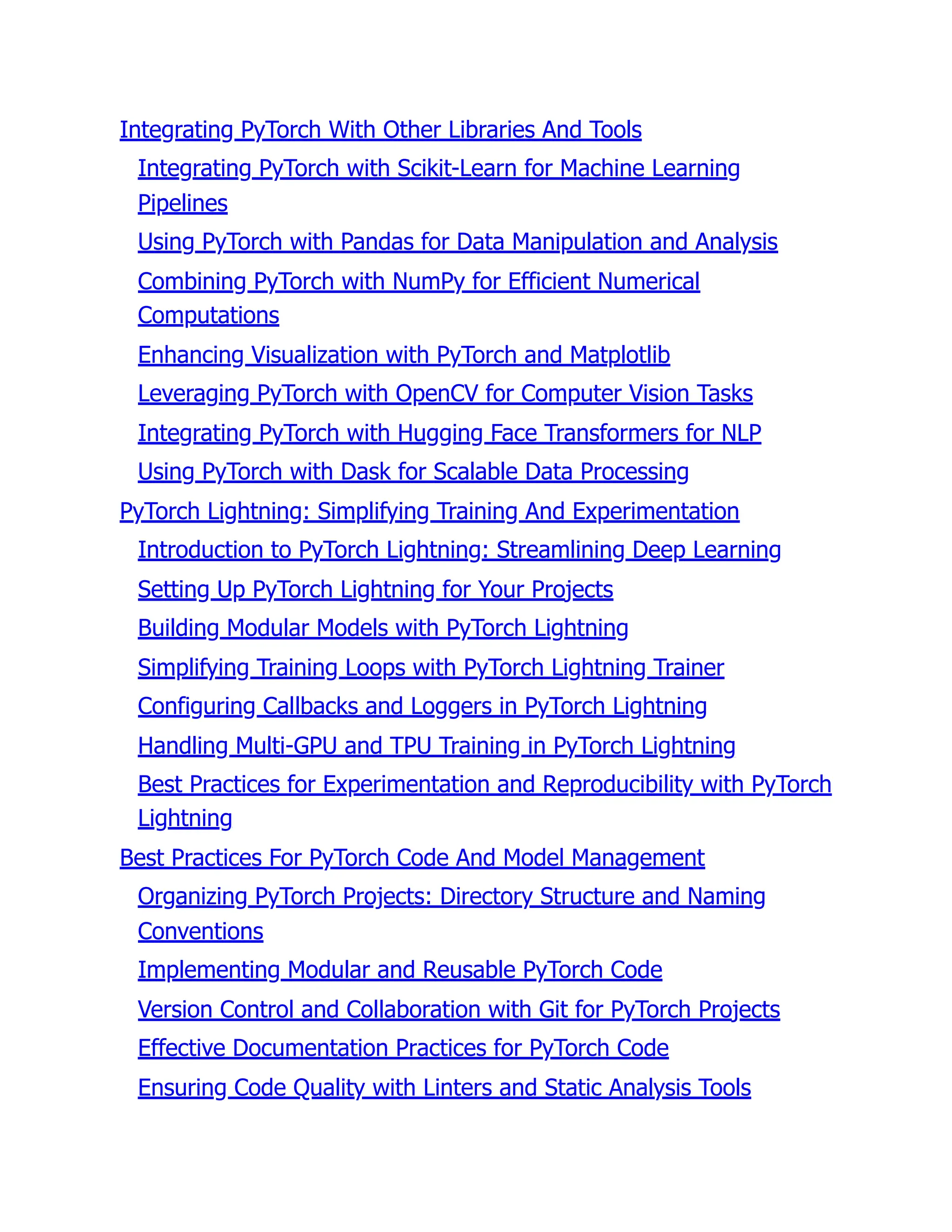 Integrating PyTorch With Other Libraries And Tools
Integrating PyTorch with Scikit-Learn for Machine Learning
Pipelines
Using PyTorch with Pandas for Data Manipulation and Analysis
Combining PyTorch with NumPy for Efficient Numerical
Computations
Enhancing Visualization with PyTorch and Matplotlib
Leveraging PyTorch with OpenCV for Computer Vision Tasks
Integrating PyTorch with Hugging Face Transformers for NLP
Using PyTorch with Dask for Scalable Data Processing
PyTorch Lightning: Simplifying Training And Experimentation
Introduction to PyTorch Lightning: Streamlining Deep Learning
Setting Up PyTorch Lightning for Your Projects
Building Modular Models with PyTorch Lightning
Simplifying Training Loops with PyTorch Lightning Trainer
Configuring Callbacks and Loggers in PyTorch Lightning
Handling Multi-GPU and TPU Training in PyTorch Lightning
Best Practices for Experimentation and Reproducibility with PyTorch
Lightning
Best Practices For PyTorch Code And Model Management
Organizing PyTorch Projects: Directory Structure and Naming
Conventions
Implementing Modular and Reusable PyTorch Code
Version Control and Collaboration with Git for PyTorch Projects
Effective Documentation Practices for PyTorch Code
Ensuring Code Quality with Linters and Static Analysis Tools
 
