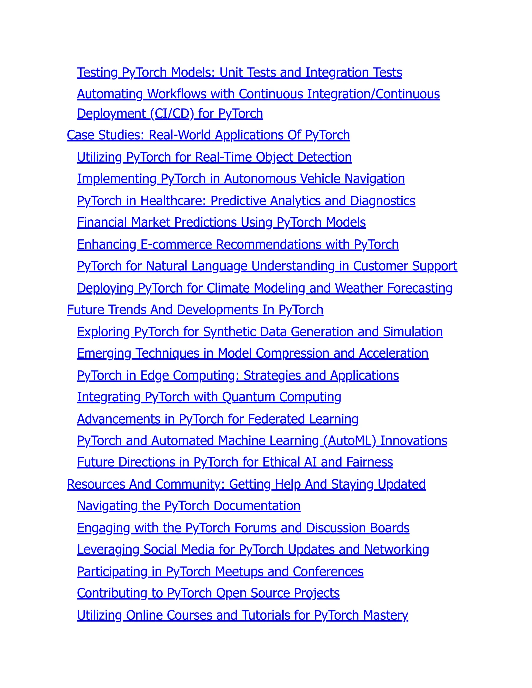 Testing PyTorch Models: Unit Tests and Integration Tests
Automating Workflows with Continuous Integration/Continuous
Deployment (CI/CD) for PyTorch
Case Studies: Real-World Applications Of PyTorch
Utilizing PyTorch for Real-Time Object Detection
Implementing PyTorch in Autonomous Vehicle Navigation
PyTorch in Healthcare: Predictive Analytics and Diagnostics
Financial Market Predictions Using PyTorch Models
Enhancing E-commerce Recommendations with PyTorch
PyTorch for Natural Language Understanding in Customer Support
Deploying PyTorch for Climate Modeling and Weather Forecasting
Future Trends And Developments In PyTorch
Exploring PyTorch for Synthetic Data Generation and Simulation
Emerging Techniques in Model Compression and Acceleration
PyTorch in Edge Computing: Strategies and Applications
Integrating PyTorch with Quantum Computing
Advancements in PyTorch for Federated Learning
PyTorch and Automated Machine Learning (AutoML) Innovations
Future Directions in PyTorch for Ethical AI and Fairness
Resources And Community: Getting Help And Staying Updated
Navigating the PyTorch Documentation
Engaging with the PyTorch Forums and Discussion Boards
Leveraging Social Media for PyTorch Updates and Networking
Participating in PyTorch Meetups and Conferences
Contributing to PyTorch Open Source Projects
Utilizing Online Courses and Tutorials for PyTorch Mastery
 