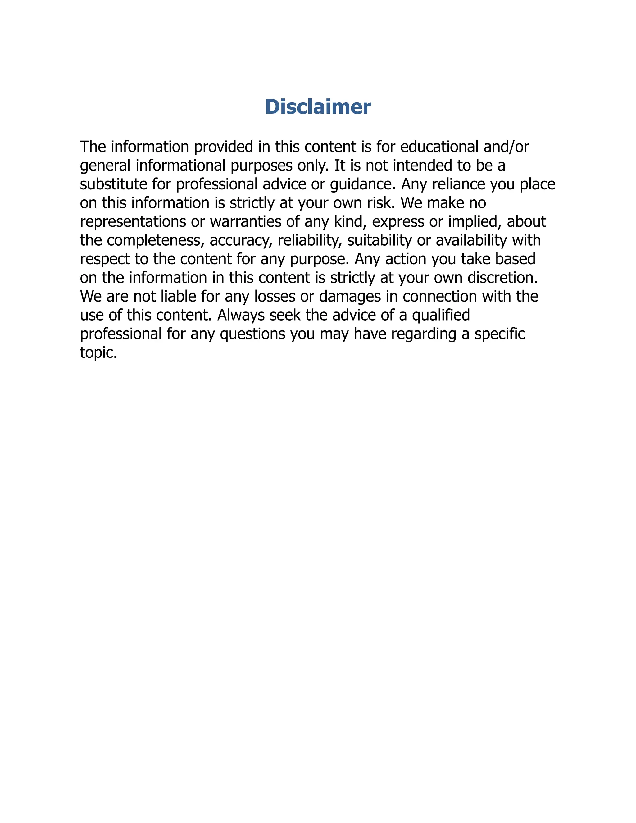 Disclaimer
The information provided in this content is for educational and/or
general informational purposes only. It is not intended to be a
substitute for professional advice or guidance. Any reliance you place
on this information is strictly at your own risk. We make no
representations or warranties of any kind, express or implied, about
the completeness, accuracy, reliability, suitability or availability with
respect to the content for any purpose. Any action you take based
on the information in this content is strictly at your own discretion.
We are not liable for any losses or damages in connection with the
use of this content. Always seek the advice of a qualified
professional for any questions you may have regarding a specific
topic.
 