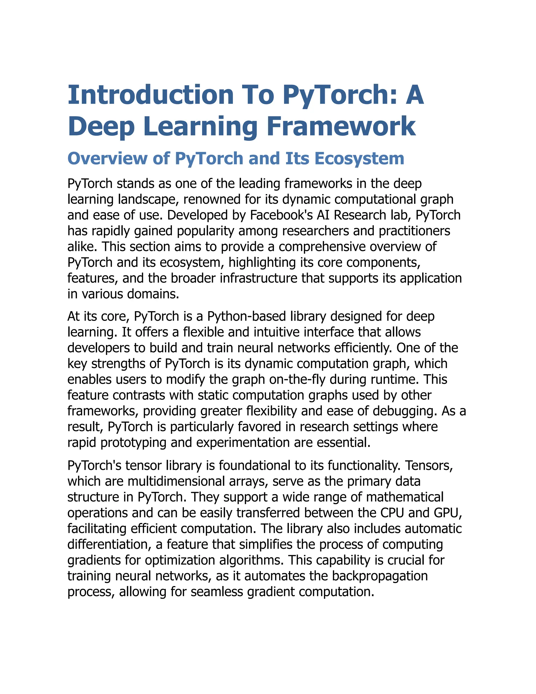 Introduction To PyTorch: A
Deep Learning Framework
Overview of PyTorch and Its Ecosystem
PyTorch stands as one of the leading frameworks in the deep
learning landscape, renowned for its dynamic computational graph
and ease of use. Developed by Facebook's AI Research lab, PyTorch
has rapidly gained popularity among researchers and practitioners
alike. This section aims to provide a comprehensive overview of
PyTorch and its ecosystem, highlighting its core components,
features, and the broader infrastructure that supports its application
in various domains.
At its core, PyTorch is a Python-based library designed for deep
learning. It offers a flexible and intuitive interface that allows
developers to build and train neural networks efficiently. One of the
key strengths of PyTorch is its dynamic computation graph, which
enables users to modify the graph on-the-fly during runtime. This
feature contrasts with static computation graphs used by other
frameworks, providing greater flexibility and ease of debugging. As a
result, PyTorch is particularly favored in research settings where
rapid prototyping and experimentation are essential.
PyTorch's tensor library is foundational to its functionality. Tensors,
which are multidimensional arrays, serve as the primary data
structure in PyTorch. They support a wide range of mathematical
operations and can be easily transferred between the CPU and GPU,
facilitating efficient computation. The library also includes automatic
differentiation, a feature that simplifies the process of computing
gradients for optimization algorithms. This capability is crucial for
training neural networks, as it automates the backpropagation
process, allowing for seamless gradient computation.
 