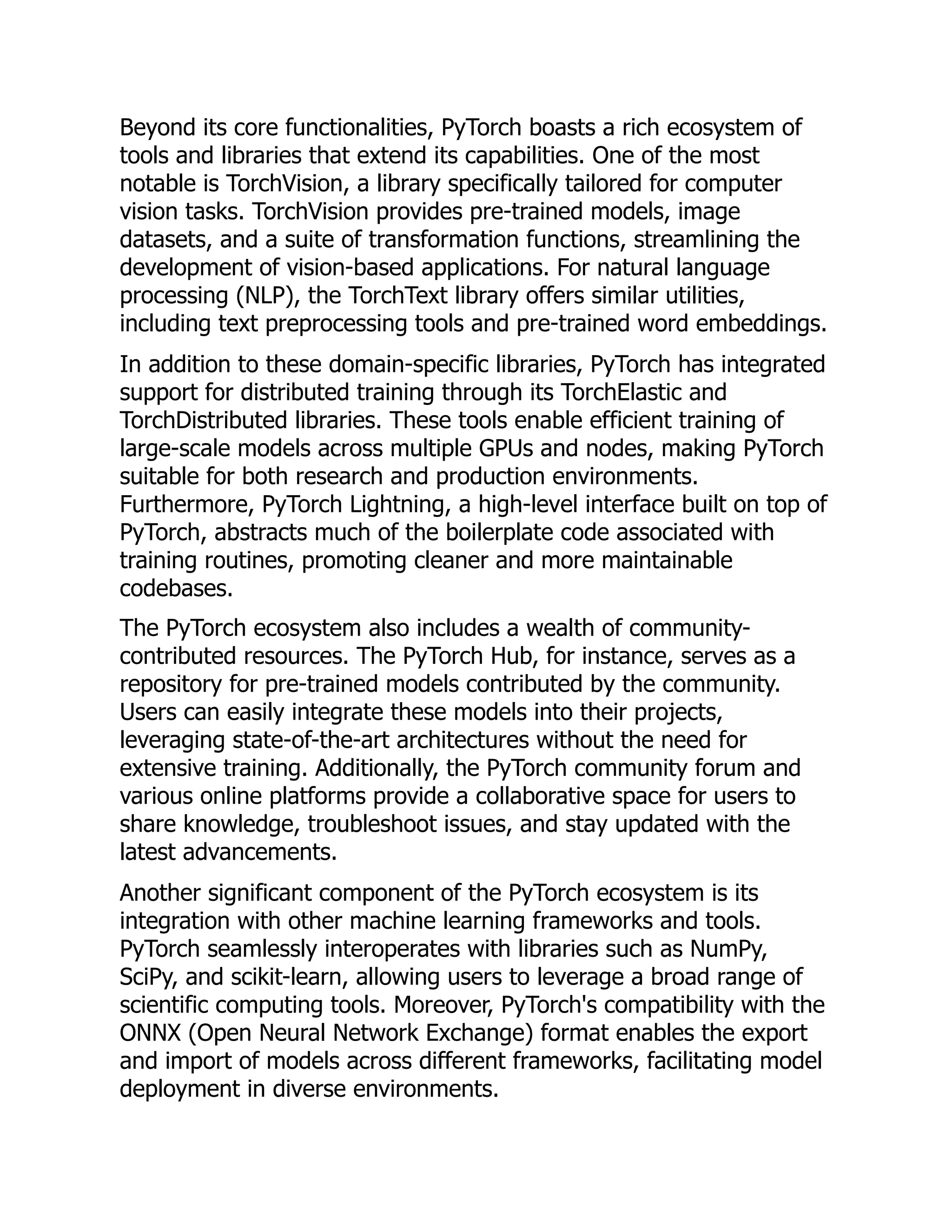 Beyond its core functionalities, PyTorch boasts a rich ecosystem of
tools and libraries that extend its capabilities. One of the most
notable is TorchVision, a library specifically tailored for computer
vision tasks. TorchVision provides pre-trained models, image
datasets, and a suite of transformation functions, streamlining the
development of vision-based applications. For natural language
processing (NLP), the TorchText library offers similar utilities,
including text preprocessing tools and pre-trained word embeddings.
In addition to these domain-specific libraries, PyTorch has integrated
support for distributed training through its TorchElastic and
TorchDistributed libraries. These tools enable efficient training of
large-scale models across multiple GPUs and nodes, making PyTorch
suitable for both research and production environments.
Furthermore, PyTorch Lightning, a high-level interface built on top of
PyTorch, abstracts much of the boilerplate code associated with
training routines, promoting cleaner and more maintainable
codebases.
The PyTorch ecosystem also includes a wealth of community-
contributed resources. The PyTorch Hub, for instance, serves as a
repository for pre-trained models contributed by the community.
Users can easily integrate these models into their projects,
leveraging state-of-the-art architectures without the need for
extensive training. Additionally, the PyTorch community forum and
various online platforms provide a collaborative space for users to
share knowledge, troubleshoot issues, and stay updated with the
latest advancements.
Another significant component of the PyTorch ecosystem is its
integration with other machine learning frameworks and tools.
PyTorch seamlessly interoperates with libraries such as NumPy,
SciPy, and scikit-learn, allowing users to leverage a broad range of
scientific computing tools. Moreover, PyTorch's compatibility with the
ONNX (Open Neural Network Exchange) format enables the export
and import of models across different frameworks, facilitating model
deployment in diverse environments.
 
