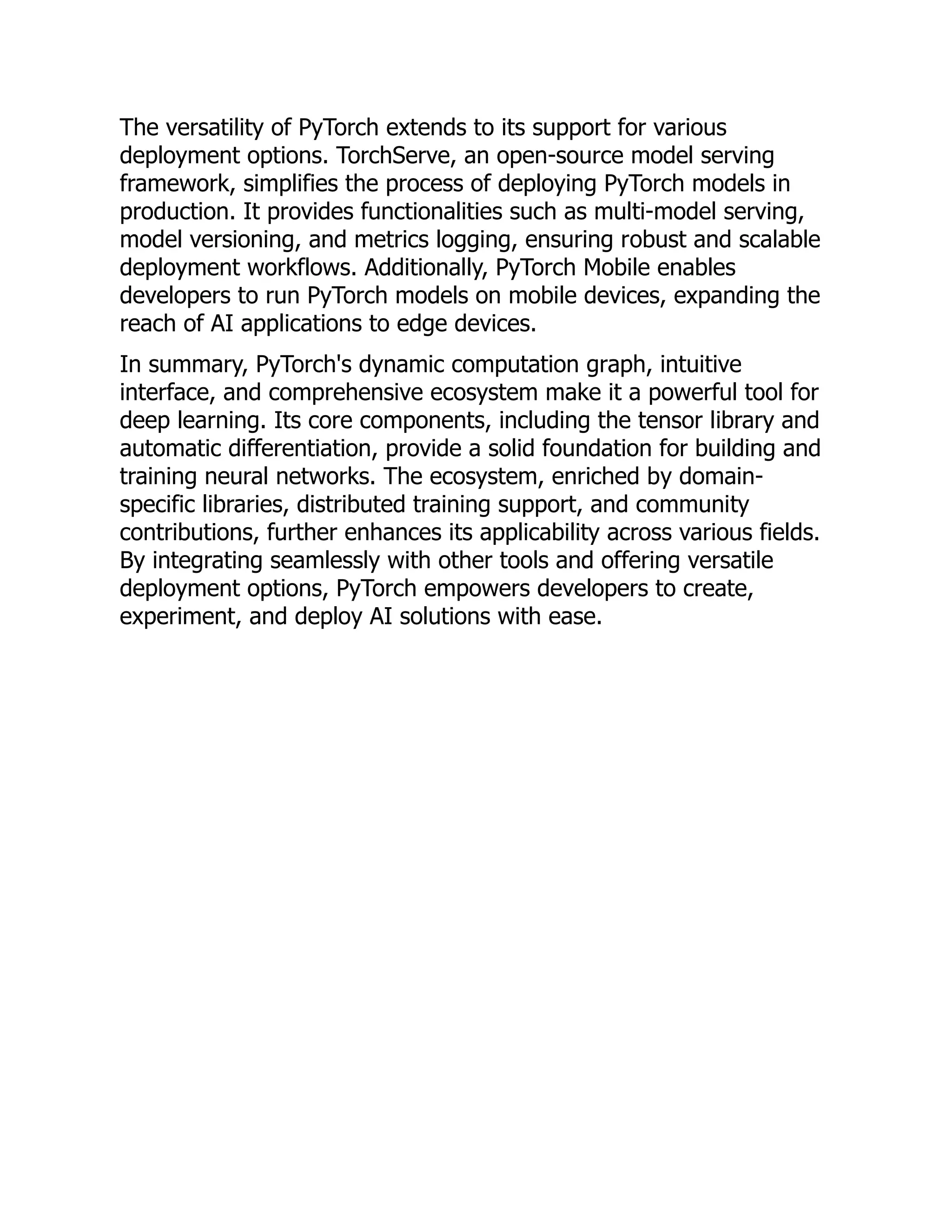 The versatility of PyTorch extends to its support for various
deployment options. TorchServe, an open-source model serving
framework, simplifies the process of deploying PyTorch models in
production. It provides functionalities such as multi-model serving,
model versioning, and metrics logging, ensuring robust and scalable
deployment workflows. Additionally, PyTorch Mobile enables
developers to run PyTorch models on mobile devices, expanding the
reach of AI applications to edge devices.
In summary, PyTorch's dynamic computation graph, intuitive
interface, and comprehensive ecosystem make it a powerful tool for
deep learning. Its core components, including the tensor library and
automatic differentiation, provide a solid foundation for building and
training neural networks. The ecosystem, enriched by domain-
specific libraries, distributed training support, and community
contributions, further enhances its applicability across various fields.
By integrating seamlessly with other tools and offering versatile
deployment options, PyTorch empowers developers to create,
experiment, and deploy AI solutions with ease.
 
