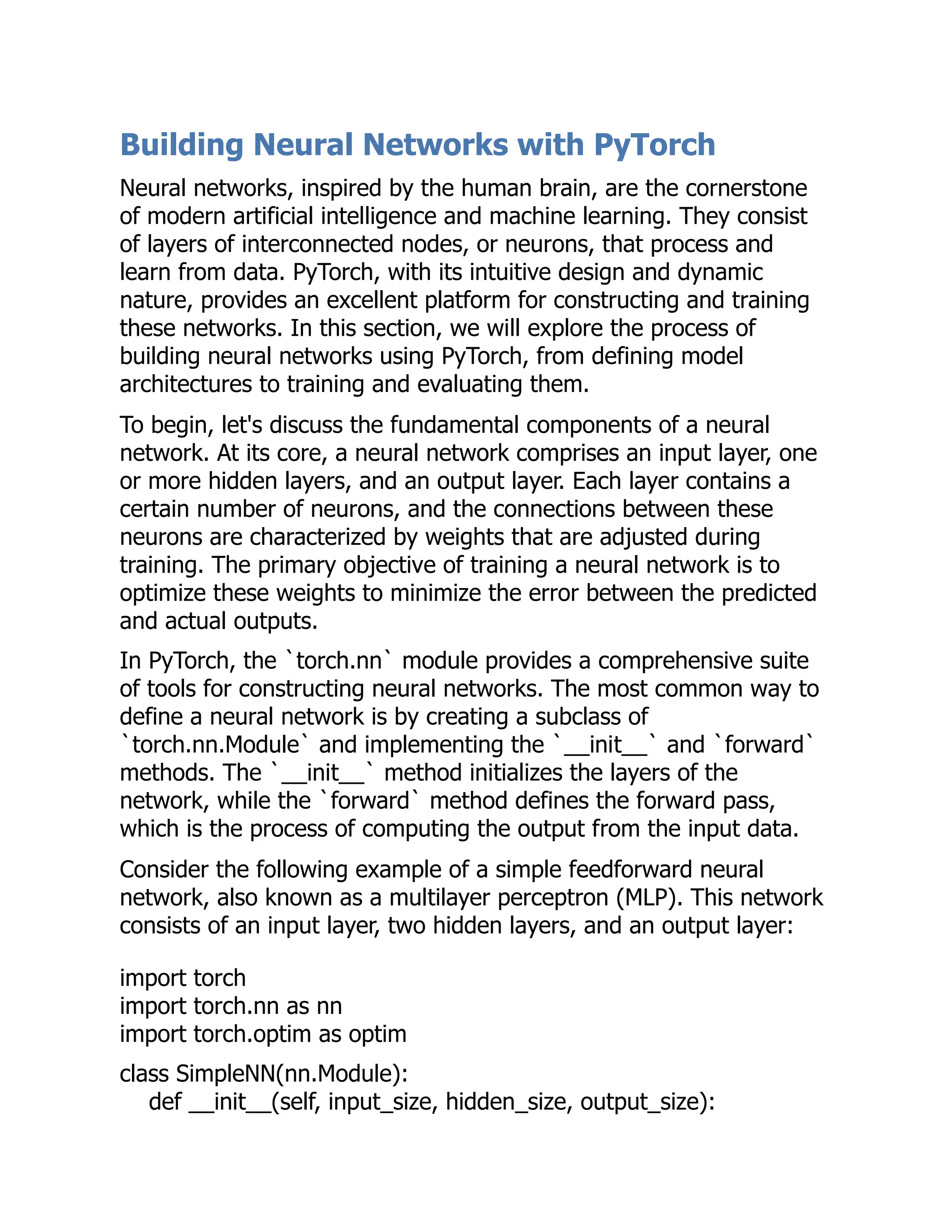 Building Neural Networks with PyTorch
Neural networks, inspired by the human brain, are the cornerstone
of modern artificial intelligence and machine learning. They consist
of layers of interconnected nodes, or neurons, that process and
learn from data. PyTorch, with its intuitive design and dynamic
nature, provides an excellent platform for constructing and training
these networks. In this section, we will explore the process of
building neural networks using PyTorch, from defining model
architectures to training and evaluating them.
To begin, let's discuss the fundamental components of a neural
network. At its core, a neural network comprises an input layer, one
or more hidden layers, and an output layer. Each layer contains a
certain number of neurons, and the connections between these
neurons are characterized by weights that are adjusted during
training. The primary objective of training a neural network is to
optimize these weights to minimize the error between the predicted
and actual outputs.
In PyTorch, the `torch.nn` module provides a comprehensive suite
of tools for constructing neural networks. The most common way to
define a neural network is by creating a subclass of
`torch.nn.Module` and implementing the `__init__` and `forward`
methods. The `__init__` method initializes the layers of the
network, while the `forward` method defines the forward pass,
which is the process of computing the output from the input data.
Consider the following example of a simple feedforward neural
network, also known as a multilayer perceptron (MLP). This network
consists of an input layer, two hidden layers, and an output layer:
import torch
import torch.nn as nn
import torch.optim as optim
class SimpleNN(nn.Module):
def __init__(self, input_size, hidden_size, output_size):
 