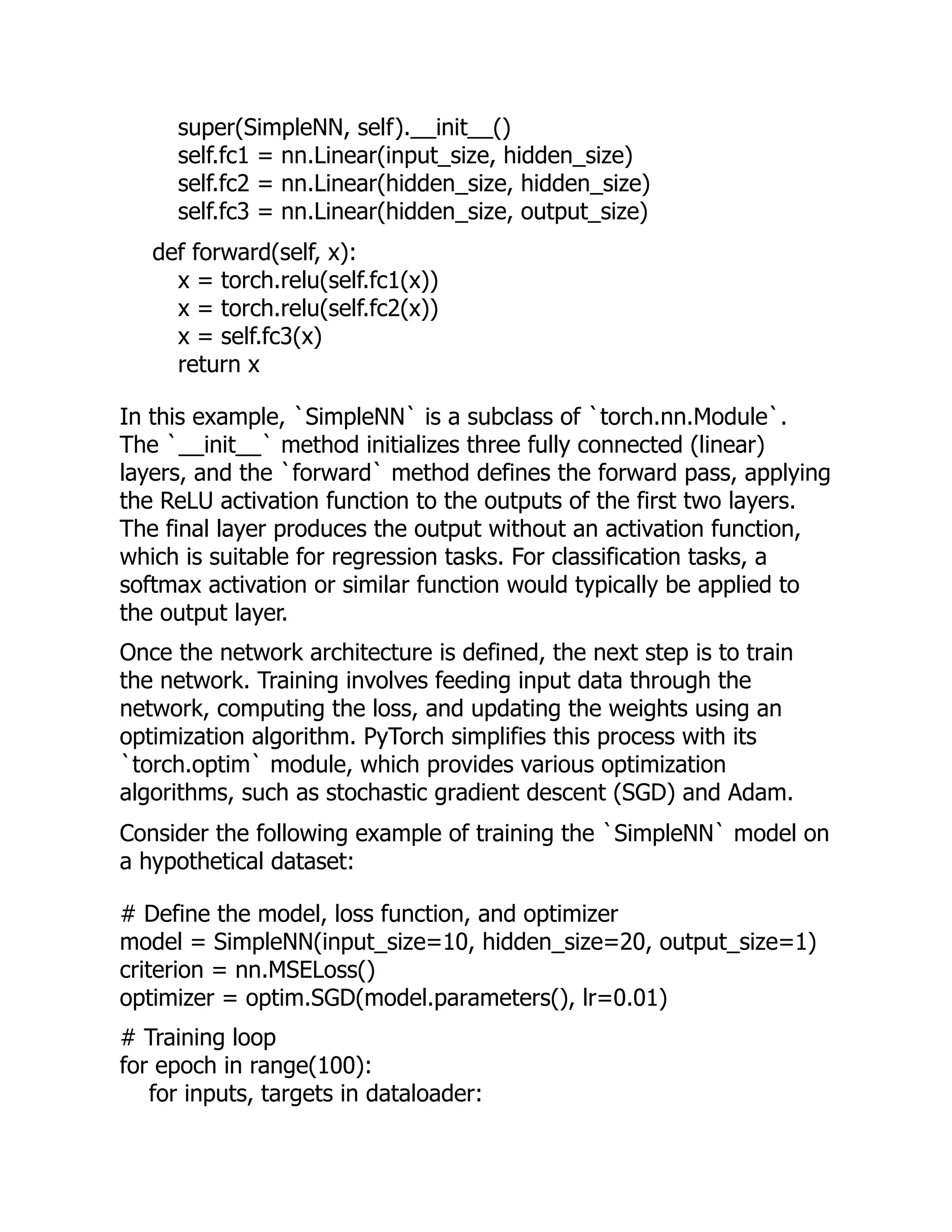 super(SimpleNN, self).__init__()
self.fc1 = nn.Linear(input_size, hidden_size)
self.fc2 = nn.Linear(hidden_size, hidden_size)
self.fc3 = nn.Linear(hidden_size, output_size)
def forward(self, x):
x = torch.relu(self.fc1(x))
x = torch.relu(self.fc2(x))
x = self.fc3(x)
return x
In this example, `SimpleNN` is a subclass of `torch.nn.Module`.
The `__init__` method initializes three fully connected (linear)
layers, and the `forward` method defines the forward pass, applying
the ReLU activation function to the outputs of the first two layers.
The final layer produces the output without an activation function,
which is suitable for regression tasks. For classification tasks, a
softmax activation or similar function would typically be applied to
the output layer.
Once the network architecture is defined, the next step is to train
the network. Training involves feeding input data through the
network, computing the loss, and updating the weights using an
optimization algorithm. PyTorch simplifies this process with its
`torch.optim` module, which provides various optimization
algorithms, such as stochastic gradient descent (SGD) and Adam.
Consider the following example of training the `SimpleNN` model on
a hypothetical dataset:
# Define the model, loss function, and optimizer
model = SimpleNN(input_size=10, hidden_size=20, output_size=1)
criterion = nn.MSELoss()
optimizer = optim.SGD(model.parameters(), lr=0.01)
# Training loop
for epoch in range(100):
for inputs, targets in dataloader:
 