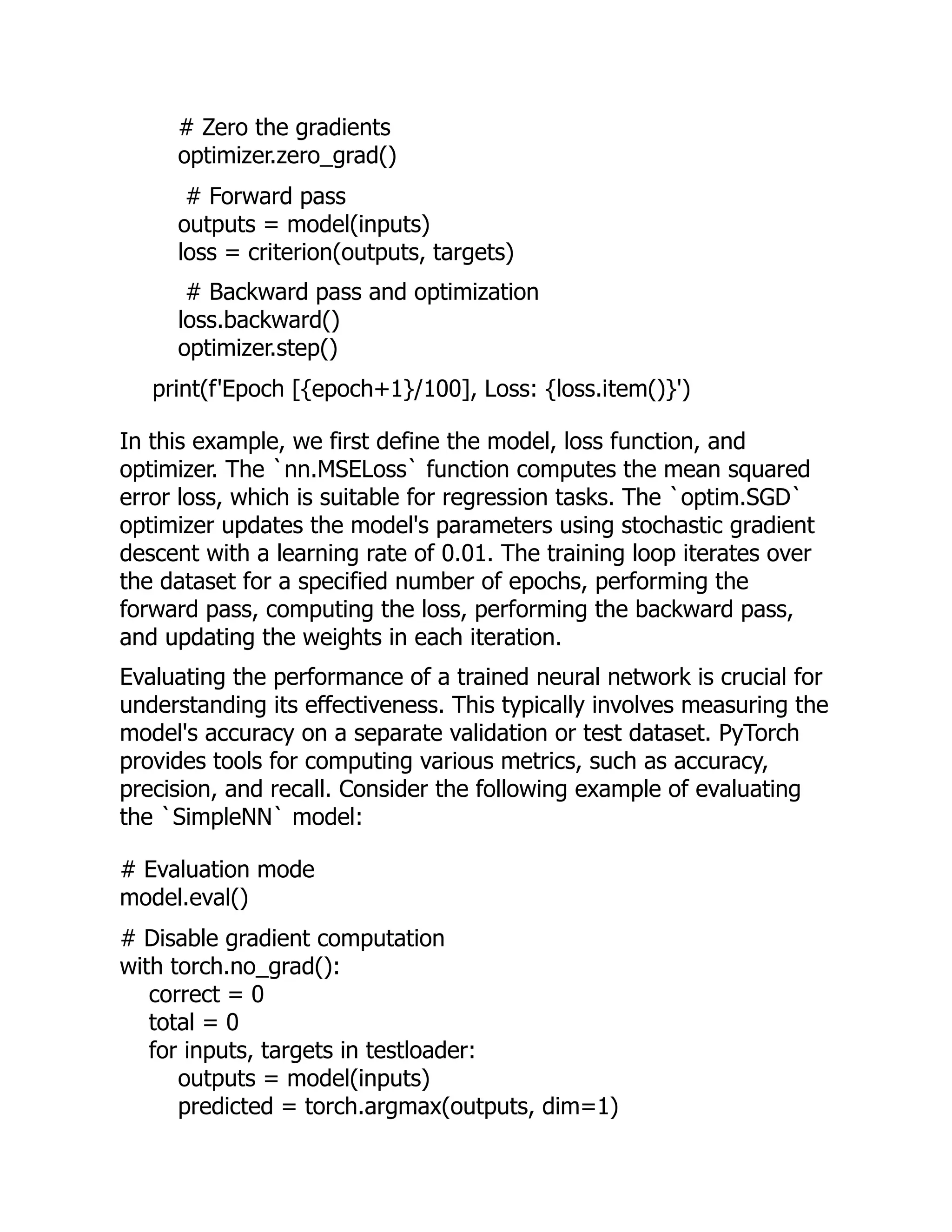 # Zero the gradients
optimizer.zero_grad()
# Forward pass
outputs = model(inputs)
loss = criterion(outputs, targets)
# Backward pass and optimization
loss.backward()
optimizer.step()
print(f'Epoch [{epoch+1}/100], Loss: {loss.item()}')
In this example, we first define the model, loss function, and
optimizer. The `nn.MSELoss` function computes the mean squared
error loss, which is suitable for regression tasks. The `optim.SGD`
optimizer updates the model's parameters using stochastic gradient
descent with a learning rate of 0.01. The training loop iterates over
the dataset for a specified number of epochs, performing the
forward pass, computing the loss, performing the backward pass,
and updating the weights in each iteration.
Evaluating the performance of a trained neural network is crucial for
understanding its effectiveness. This typically involves measuring the
model's accuracy on a separate validation or test dataset. PyTorch
provides tools for computing various metrics, such as accuracy,
precision, and recall. Consider the following example of evaluating
the `SimpleNN` model:
# Evaluation mode
model.eval()
# Disable gradient computation
with torch.no_grad():
correct = 0
total = 0
for inputs, targets in testloader:
outputs = model(inputs)
predicted = torch.argmax(outputs, dim=1)
 