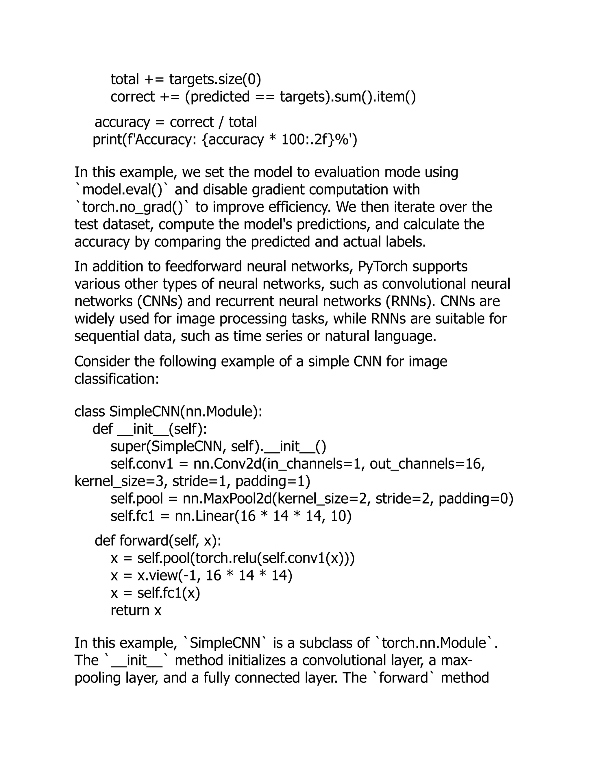 total += targets.size(0)
correct += (predicted == targets).sum().item()
accuracy = correct / total
print(f'Accuracy: {accuracy * 100:.2f}%')
In this example, we set the model to evaluation mode using
`model.eval()` and disable gradient computation with
`torch.no_grad()` to improve efficiency. We then iterate over the
test dataset, compute the model's predictions, and calculate the
accuracy by comparing the predicted and actual labels.
In addition to feedforward neural networks, PyTorch supports
various other types of neural networks, such as convolutional neural
networks (CNNs) and recurrent neural networks (RNNs). CNNs are
widely used for image processing tasks, while RNNs are suitable for
sequential data, such as time series or natural language.
Consider the following example of a simple CNN for image
classification:
class SimpleCNN(nn.Module):
def __init__(self):
super(SimpleCNN, self).__init__()
self.conv1 = nn.Conv2d(in_channels=1, out_channels=16,
kernel_size=3, stride=1, padding=1)
self.pool = nn.MaxPool2d(kernel_size=2, stride=2, padding=0)
self.fc1 = nn.Linear(16 * 14 * 14, 10)
def forward(self, x):
x = self.pool(torch.relu(self.conv1(x)))
x = x.view(-1, 16 * 14 * 14)
x = self.fc1(x)
return x
In this example, `SimpleCNN` is a subclass of `torch.nn.Module`.
The `__init__` method initializes a convolutional layer, a max-
pooling layer, and a fully connected layer. The `forward` method
 
