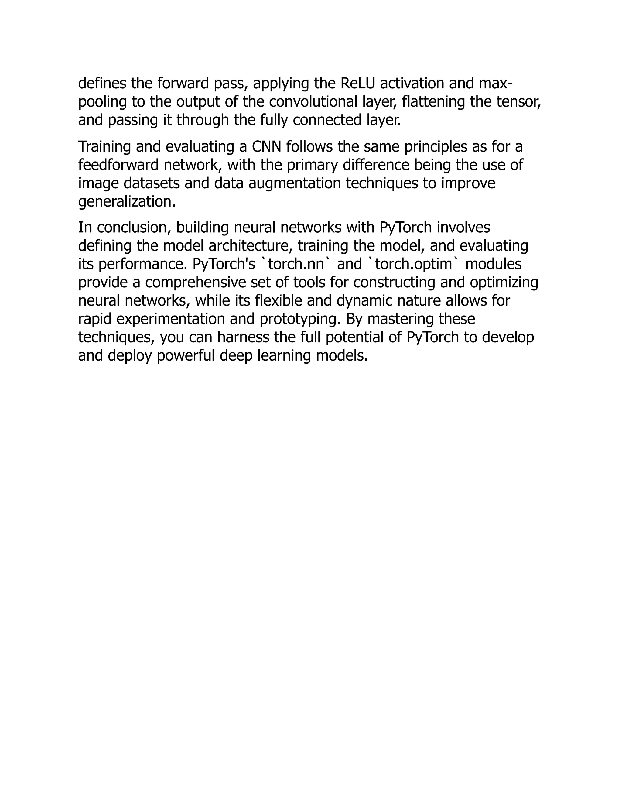 defines the forward pass, applying the ReLU activation and max-
pooling to the output of the convolutional layer, flattening the tensor,
and passing it through the fully connected layer.
Training and evaluating a CNN follows the same principles as for a
feedforward network, with the primary difference being the use of
image datasets and data augmentation techniques to improve
generalization.
In conclusion, building neural networks with PyTorch involves
defining the model architecture, training the model, and evaluating
its performance. PyTorch's `torch.nn` and `torch.optim` modules
provide a comprehensive set of tools for constructing and optimizing
neural networks, while its flexible and dynamic nature allows for
rapid experimentation and prototyping. By mastering these
techniques, you can harness the full potential of PyTorch to develop
and deploy powerful deep learning models.
 