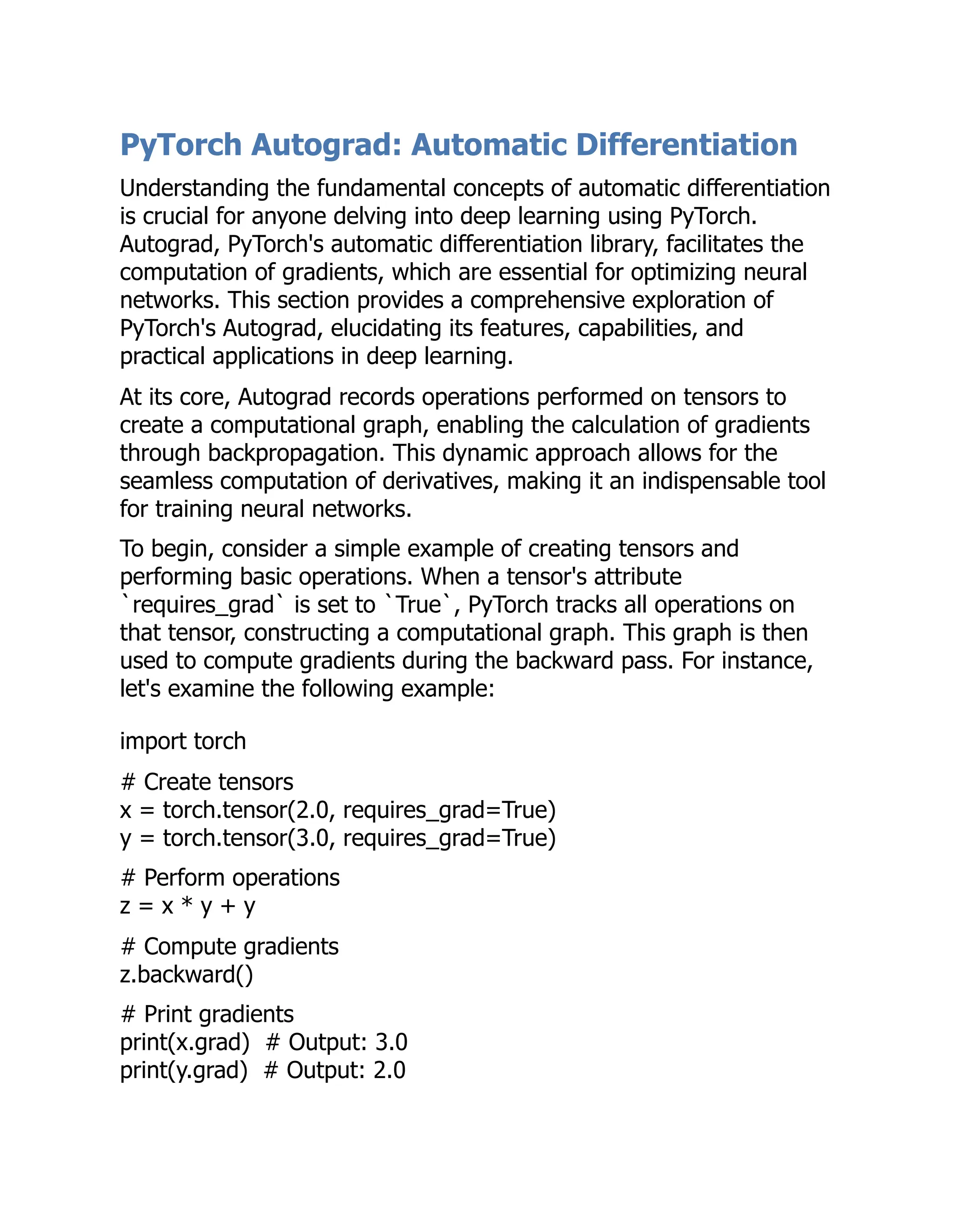 PyTorch Autograd: Automatic Differentiation
Understanding the fundamental concepts of automatic differentiation
is crucial for anyone delving into deep learning using PyTorch.
Autograd, PyTorch's automatic differentiation library, facilitates the
computation of gradients, which are essential for optimizing neural
networks. This section provides a comprehensive exploration of
PyTorch's Autograd, elucidating its features, capabilities, and
practical applications in deep learning.
At its core, Autograd records operations performed on tensors to
create a computational graph, enabling the calculation of gradients
through backpropagation. This dynamic approach allows for the
seamless computation of derivatives, making it an indispensable tool
for training neural networks.
To begin, consider a simple example of creating tensors and
performing basic operations. When a tensor's attribute
`requires_grad` is set to `True`, PyTorch tracks all operations on
that tensor, constructing a computational graph. This graph is then
used to compute gradients during the backward pass. For instance,
let's examine the following example:
import torch
# Create tensors
x = torch.tensor(2.0, requires_grad=True)
y = torch.tensor(3.0, requires_grad=True)
# Perform operations
z = x * y + y
# Compute gradients
z.backward()
# Print gradients
print(x.grad) # Output: 3.0
print(y.grad) # Output: 2.0
 