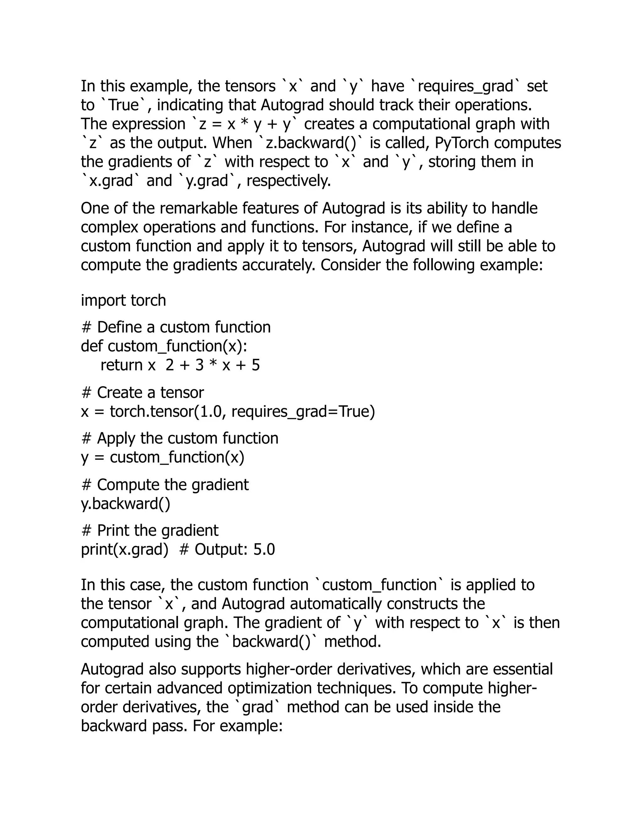 In this example, the tensors `x` and `y` have `requires_grad` set
to `True`, indicating that Autograd should track their operations.
The expression `z = x * y + y` creates a computational graph with
`z` as the output. When `z.backward()` is called, PyTorch computes
the gradients of `z` with respect to `x` and `y`, storing them in
`x.grad` and `y.grad`, respectively.
One of the remarkable features of Autograd is its ability to handle
complex operations and functions. For instance, if we define a
custom function and apply it to tensors, Autograd will still be able to
compute the gradients accurately. Consider the following example:
import torch
# Define a custom function
def custom_function(x):
return x 2 + 3 * x + 5
# Create a tensor
x = torch.tensor(1.0, requires_grad=True)
# Apply the custom function
y = custom_function(x)
# Compute the gradient
y.backward()
# Print the gradient
print(x.grad) # Output: 5.0
In this case, the custom function `custom_function` is applied to
the tensor `x`, and Autograd automatically constructs the
computational graph. The gradient of `y` with respect to `x` is then
computed using the `backward()` method.
Autograd also supports higher-order derivatives, which are essential
for certain advanced optimization techniques. To compute higher-
order derivatives, the `grad` method can be used inside the
backward pass. For example:
 