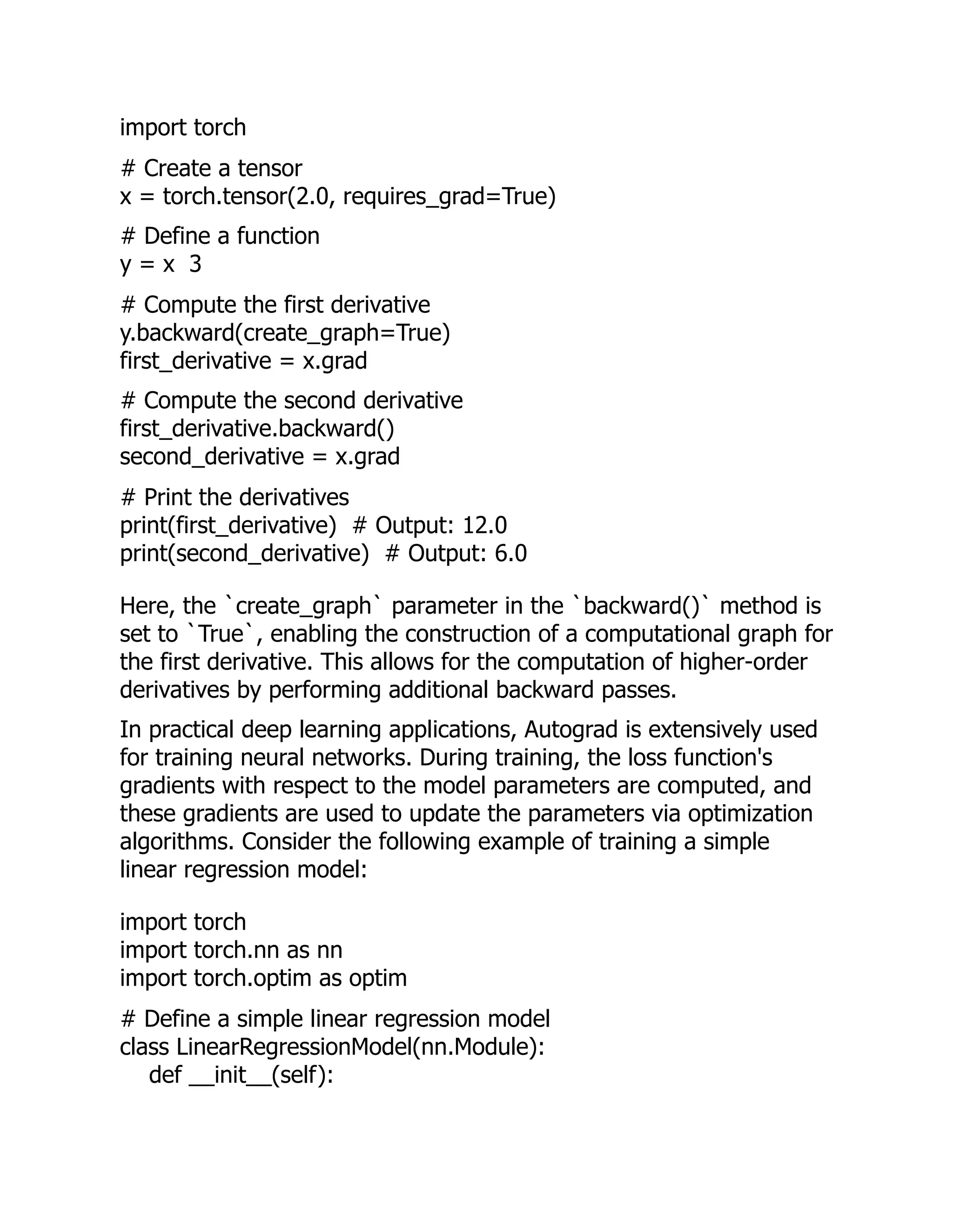 import torch
# Create a tensor
x = torch.tensor(2.0, requires_grad=True)
# Define a function
y = x 3
# Compute the first derivative
y.backward(create_graph=True)
first_derivative = x.grad
# Compute the second derivative
first_derivative.backward()
second_derivative = x.grad
# Print the derivatives
print(first_derivative) # Output: 12.0
print(second_derivative) # Output: 6.0
Here, the `create_graph` parameter in the `backward()` method is
set to `True`, enabling the construction of a computational graph for
the first derivative. This allows for the computation of higher-order
derivatives by performing additional backward passes.
In practical deep learning applications, Autograd is extensively used
for training neural networks. During training, the loss function's
gradients with respect to the model parameters are computed, and
these gradients are used to update the parameters via optimization
algorithms. Consider the following example of training a simple
linear regression model:
import torch
import torch.nn as nn
import torch.optim as optim
# Define a simple linear regression model
class LinearRegressionModel(nn.Module):
def __init__(self):
 