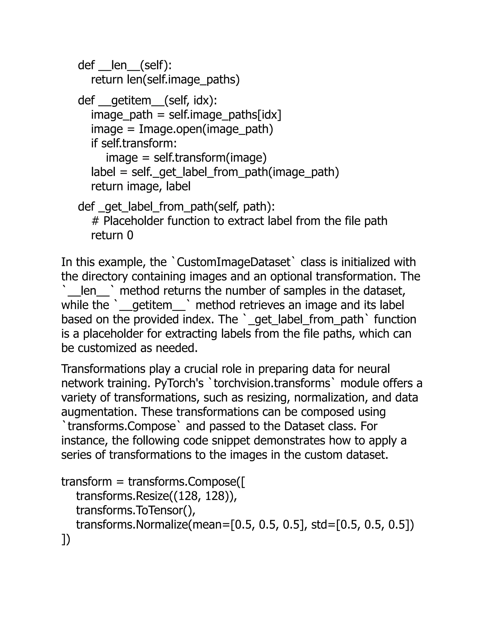 def __len__(self):
return len(self.image_paths)
def __getitem__(self, idx):
image_path = self.image_paths[idx]
image = Image.open(image_path)
if self.transform:
image = self.transform(image)
label = self._get_label_from_path(image_path)
return image, label
def _get_label_from_path(self, path):
# Placeholder function to extract label from the file path
return 0
In this example, the `CustomImageDataset` class is initialized with
the directory containing images and an optional transformation. The
`__len__` method returns the number of samples in the dataset,
while the `__getitem__` method retrieves an image and its label
based on the provided index. The `_get_label_from_path` function
is a placeholder for extracting labels from the file paths, which can
be customized as needed.
Transformations play a crucial role in preparing data for neural
network training. PyTorch's `torchvision.transforms` module offers a
variety of transformations, such as resizing, normalization, and data
augmentation. These transformations can be composed using
`transforms.Compose` and passed to the Dataset class. For
instance, the following code snippet demonstrates how to apply a
series of transformations to the images in the custom dataset.
transform = transforms.Compose([
transforms.Resize((128, 128)),
transforms.ToTensor(),
transforms.Normalize(mean=[0.5, 0.5, 0.5], std=[0.5, 0.5, 0.5])
])
 