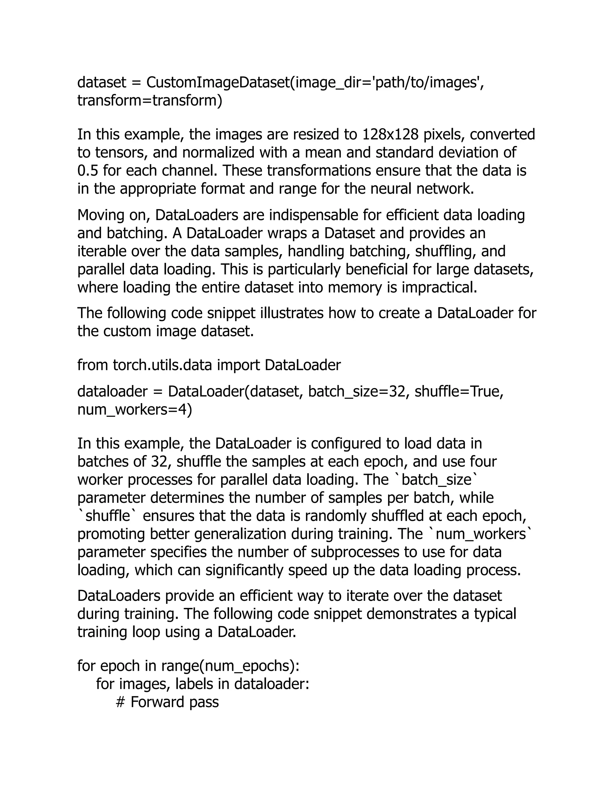 dataset = CustomImageDataset(image_dir='path/to/images',
transform=transform)
In this example, the images are resized to 128x128 pixels, converted
to tensors, and normalized with a mean and standard deviation of
0.5 for each channel. These transformations ensure that the data is
in the appropriate format and range for the neural network.
Moving on, DataLoaders are indispensable for efficient data loading
and batching. A DataLoader wraps a Dataset and provides an
iterable over the data samples, handling batching, shuffling, and
parallel data loading. This is particularly beneficial for large datasets,
where loading the entire dataset into memory is impractical.
The following code snippet illustrates how to create a DataLoader for
the custom image dataset.
from torch.utils.data import DataLoader
dataloader = DataLoader(dataset, batch_size=32, shuffle=True,
num_workers=4)
In this example, the DataLoader is configured to load data in
batches of 32, shuffle the samples at each epoch, and use four
worker processes for parallel data loading. The `batch_size`
parameter determines the number of samples per batch, while
`shuffle` ensures that the data is randomly shuffled at each epoch,
promoting better generalization during training. The `num_workers`
parameter specifies the number of subprocesses to use for data
loading, which can significantly speed up the data loading process.
DataLoaders provide an efficient way to iterate over the dataset
during training. The following code snippet demonstrates a typical
training loop using a DataLoader.
for epoch in range(num_epochs):
for images, labels in dataloader:
# Forward pass
 
