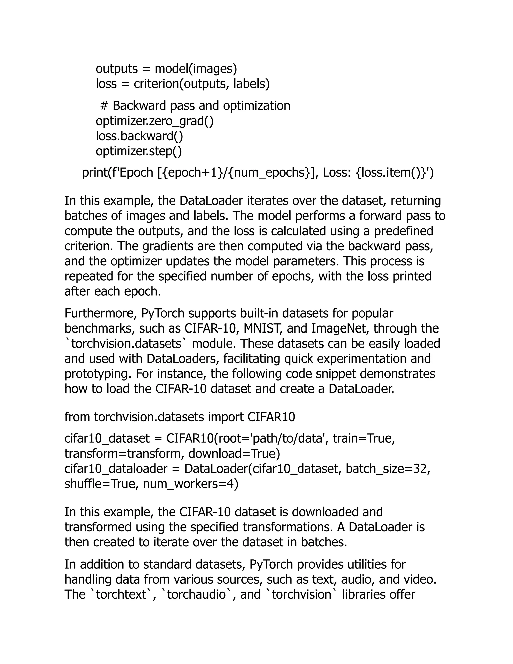 outputs = model(images)
loss = criterion(outputs, labels)
# Backward pass and optimization
optimizer.zero_grad()
loss.backward()
optimizer.step()
print(f'Epoch [{epoch+1}/{num_epochs}], Loss: {loss.item()}')
In this example, the DataLoader iterates over the dataset, returning
batches of images and labels. The model performs a forward pass to
compute the outputs, and the loss is calculated using a predefined
criterion. The gradients are then computed via the backward pass,
and the optimizer updates the model parameters. This process is
repeated for the specified number of epochs, with the loss printed
after each epoch.
Furthermore, PyTorch supports built-in datasets for popular
benchmarks, such as CIFAR-10, MNIST, and ImageNet, through the
`torchvision.datasets` module. These datasets can be easily loaded
and used with DataLoaders, facilitating quick experimentation and
prototyping. For instance, the following code snippet demonstrates
how to load the CIFAR-10 dataset and create a DataLoader.
from torchvision.datasets import CIFAR10
cifar10_dataset = CIFAR10(root='path/to/data', train=True,
transform=transform, download=True)
cifar10_dataloader = DataLoader(cifar10_dataset, batch_size=32,
shuffle=True, num_workers=4)
In this example, the CIFAR-10 dataset is downloaded and
transformed using the specified transformations. A DataLoader is
then created to iterate over the dataset in batches.
In addition to standard datasets, PyTorch provides utilities for
handling data from various sources, such as text, audio, and video.
The `torchtext`, `torchaudio`, and `torchvision` libraries offer
 