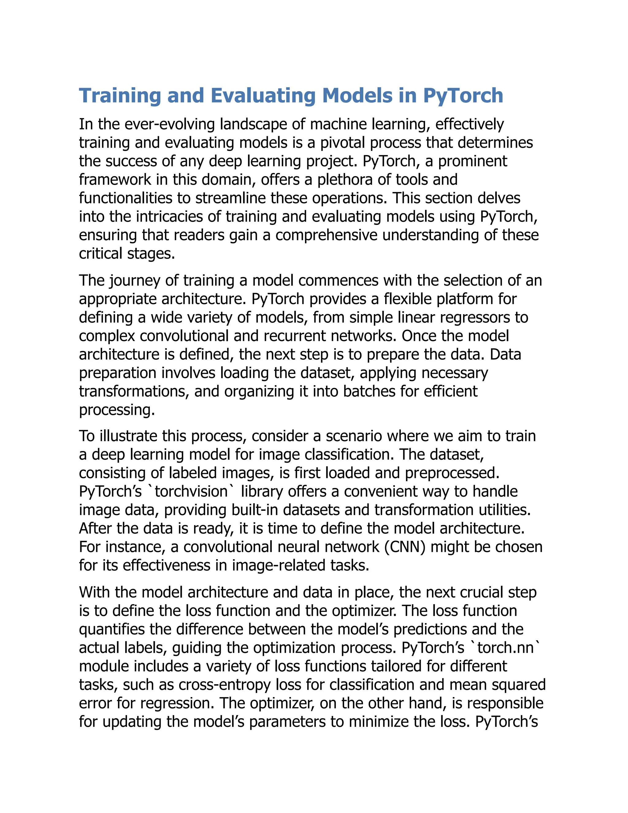 Training and Evaluating Models in PyTorch
In the ever-evolving landscape of machine learning, effectively
training and evaluating models is a pivotal process that determines
the success of any deep learning project. PyTorch, a prominent
framework in this domain, offers a plethora of tools and
functionalities to streamline these operations. This section delves
into the intricacies of training and evaluating models using PyTorch,
ensuring that readers gain a comprehensive understanding of these
critical stages.
The journey of training a model commences with the selection of an
appropriate architecture. PyTorch provides a flexible platform for
defining a wide variety of models, from simple linear regressors to
complex convolutional and recurrent networks. Once the model
architecture is defined, the next step is to prepare the data. Data
preparation involves loading the dataset, applying necessary
transformations, and organizing it into batches for efficient
processing.
To illustrate this process, consider a scenario where we aim to train
a deep learning model for image classification. The dataset,
consisting of labeled images, is first loaded and preprocessed.
PyTorch’s `torchvision` library offers a convenient way to handle
image data, providing built-in datasets and transformation utilities.
After the data is ready, it is time to define the model architecture.
For instance, a convolutional neural network (CNN) might be chosen
for its effectiveness in image-related tasks.
With the model architecture and data in place, the next crucial step
is to define the loss function and the optimizer. The loss function
quantifies the difference between the model’s predictions and the
actual labels, guiding the optimization process. PyTorch’s `torch.nn`
module includes a variety of loss functions tailored for different
tasks, such as cross-entropy loss for classification and mean squared
error for regression. The optimizer, on the other hand, is responsible
for updating the model’s parameters to minimize the loss. PyTorch’s
 
