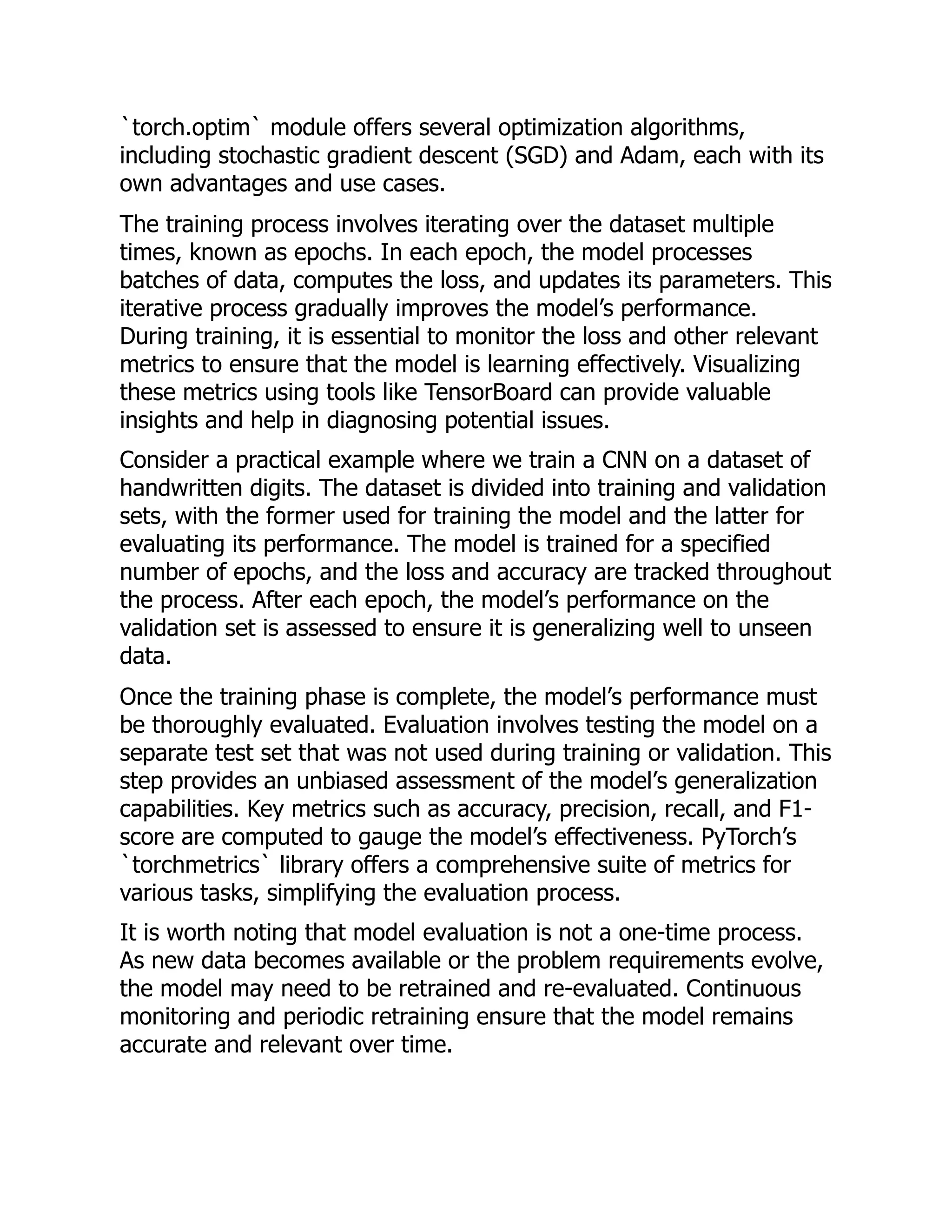 `torch.optim` module offers several optimization algorithms,
including stochastic gradient descent (SGD) and Adam, each with its
own advantages and use cases.
The training process involves iterating over the dataset multiple
times, known as epochs. In each epoch, the model processes
batches of data, computes the loss, and updates its parameters. This
iterative process gradually improves the model’s performance.
During training, it is essential to monitor the loss and other relevant
metrics to ensure that the model is learning effectively. Visualizing
these metrics using tools like TensorBoard can provide valuable
insights and help in diagnosing potential issues.
Consider a practical example where we train a CNN on a dataset of
handwritten digits. The dataset is divided into training and validation
sets, with the former used for training the model and the latter for
evaluating its performance. The model is trained for a specified
number of epochs, and the loss and accuracy are tracked throughout
the process. After each epoch, the model’s performance on the
validation set is assessed to ensure it is generalizing well to unseen
data.
Once the training phase is complete, the model’s performance must
be thoroughly evaluated. Evaluation involves testing the model on a
separate test set that was not used during training or validation. This
step provides an unbiased assessment of the model’s generalization
capabilities. Key metrics such as accuracy, precision, recall, and F1-
score are computed to gauge the model’s effectiveness. PyTorch’s
`torchmetrics` library offers a comprehensive suite of metrics for
various tasks, simplifying the evaluation process.
It is worth noting that model evaluation is not a one-time process.
As new data becomes available or the problem requirements evolve,
the model may need to be retrained and re-evaluated. Continuous
monitoring and periodic retraining ensure that the model remains
accurate and relevant over time.
 