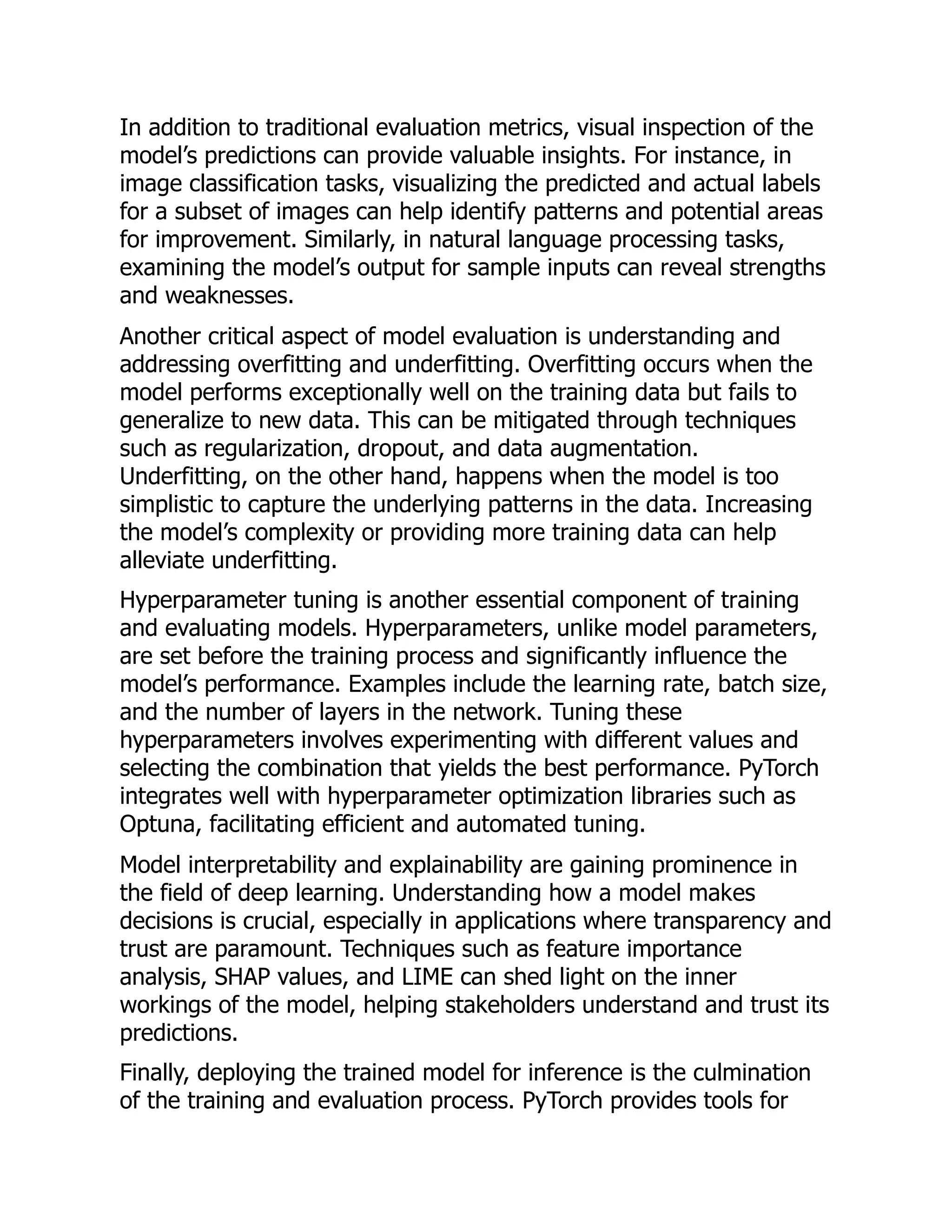 In addition to traditional evaluation metrics, visual inspection of the
model’s predictions can provide valuable insights. For instance, in
image classification tasks, visualizing the predicted and actual labels
for a subset of images can help identify patterns and potential areas
for improvement. Similarly, in natural language processing tasks,
examining the model’s output for sample inputs can reveal strengths
and weaknesses.
Another critical aspect of model evaluation is understanding and
addressing overfitting and underfitting. Overfitting occurs when the
model performs exceptionally well on the training data but fails to
generalize to new data. This can be mitigated through techniques
such as regularization, dropout, and data augmentation.
Underfitting, on the other hand, happens when the model is too
simplistic to capture the underlying patterns in the data. Increasing
the model’s complexity or providing more training data can help
alleviate underfitting.
Hyperparameter tuning is another essential component of training
and evaluating models. Hyperparameters, unlike model parameters,
are set before the training process and significantly influence the
model’s performance. Examples include the learning rate, batch size,
and the number of layers in the network. Tuning these
hyperparameters involves experimenting with different values and
selecting the combination that yields the best performance. PyTorch
integrates well with hyperparameter optimization libraries such as
Optuna, facilitating efficient and automated tuning.
Model interpretability and explainability are gaining prominence in
the field of deep learning. Understanding how a model makes
decisions is crucial, especially in applications where transparency and
trust are paramount. Techniques such as feature importance
analysis, SHAP values, and LIME can shed light on the inner
workings of the model, helping stakeholders understand and trust its
predictions.
Finally, deploying the trained model for inference is the culmination
of the training and evaluation process. PyTorch provides tools for
 