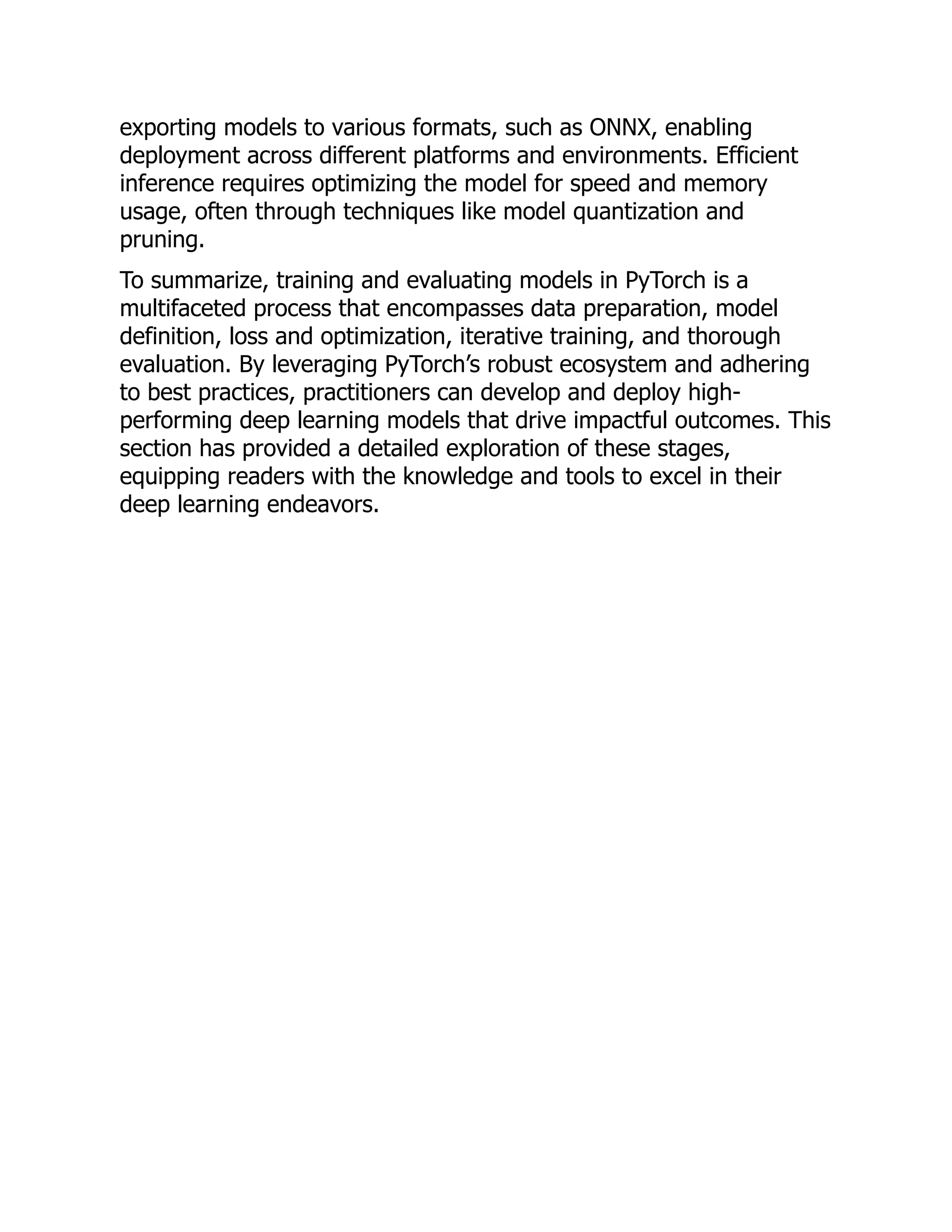 exporting models to various formats, such as ONNX, enabling
deployment across different platforms and environments. Efficient
inference requires optimizing the model for speed and memory
usage, often through techniques like model quantization and
pruning.
To summarize, training and evaluating models in PyTorch is a
multifaceted process that encompasses data preparation, model
definition, loss and optimization, iterative training, and thorough
evaluation. By leveraging PyTorch’s robust ecosystem and adhering
to best practices, practitioners can develop and deploy high-
performing deep learning models that drive impactful outcomes. This
section has provided a detailed exploration of these stages,
equipping readers with the knowledge and tools to excel in their
deep learning endeavors.
 