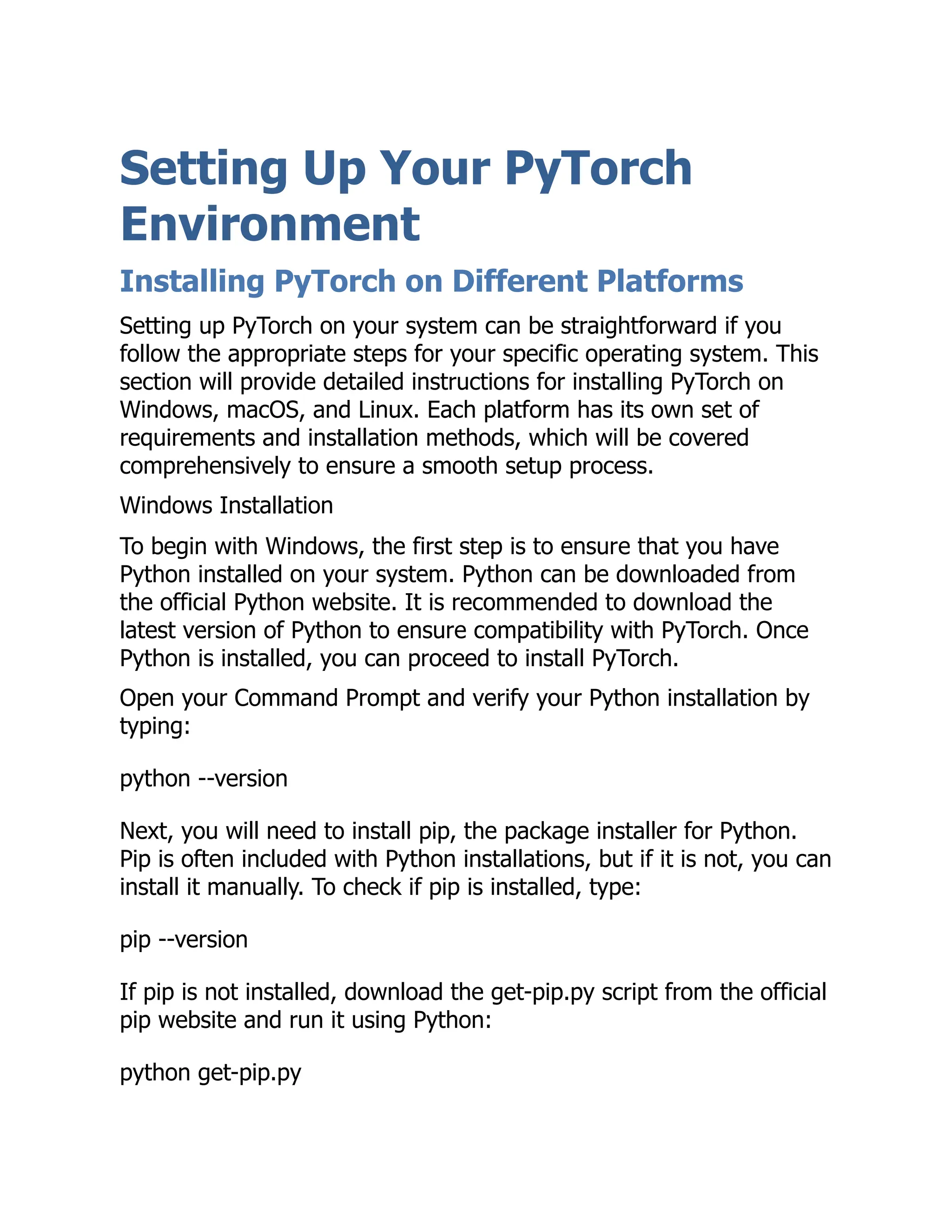 Setting Up Your PyTorch
Environment
Installing PyTorch on Different Platforms
Setting up PyTorch on your system can be straightforward if you
follow the appropriate steps for your specific operating system. This
section will provide detailed instructions for installing PyTorch on
Windows, macOS, and Linux. Each platform has its own set of
requirements and installation methods, which will be covered
comprehensively to ensure a smooth setup process.
Windows Installation
To begin with Windows, the first step is to ensure that you have
Python installed on your system. Python can be downloaded from
the official Python website. It is recommended to download the
latest version of Python to ensure compatibility with PyTorch. Once
Python is installed, you can proceed to install PyTorch.
Open your Command Prompt and verify your Python installation by
typing:
python --version
Next, you will need to install pip, the package installer for Python.
Pip is often included with Python installations, but if it is not, you can
install it manually. To check if pip is installed, type:
pip --version
If pip is not installed, download the get-pip.py script from the official
pip website and run it using Python:
python get-pip.py
 