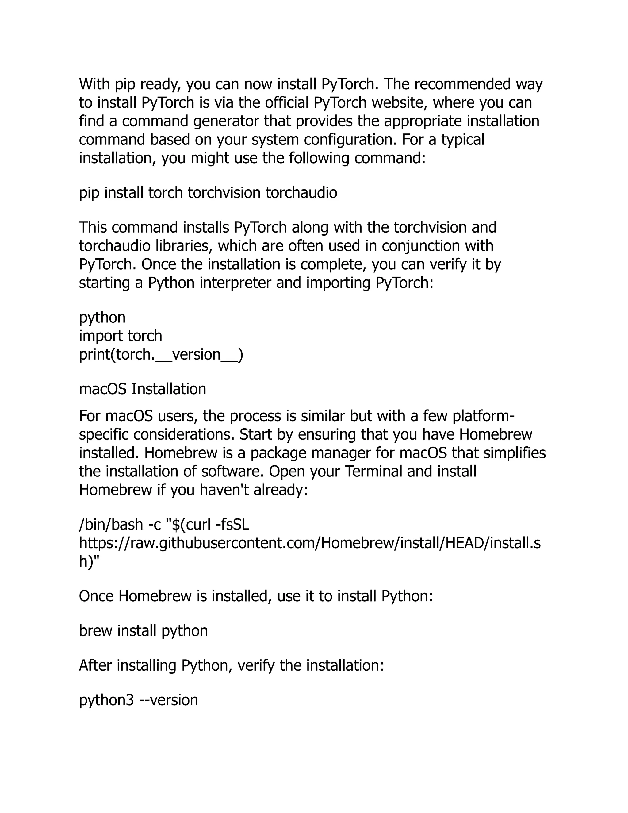 With pip ready, you can now install PyTorch. The recommended way
to install PyTorch is via the official PyTorch website, where you can
find a command generator that provides the appropriate installation
command based on your system configuration. For a typical
installation, you might use the following command:
pip install torch torchvision torchaudio
This command installs PyTorch along with the torchvision and
torchaudio libraries, which are often used in conjunction with
PyTorch. Once the installation is complete, you can verify it by
starting a Python interpreter and importing PyTorch:
python
import torch
print(torch.__version__)
macOS Installation
For macOS users, the process is similar but with a few platform-
specific considerations. Start by ensuring that you have Homebrew
installed. Homebrew is a package manager for macOS that simplifies
the installation of software. Open your Terminal and install
Homebrew if you haven't already:
/bin/bash -c "$(curl -fsSL
https://raw.githubusercontent.com/Homebrew/install/HEAD/install.s
h)"
Once Homebrew is installed, use it to install Python:
brew install python
After installing Python, verify the installation:
python3 --version
 