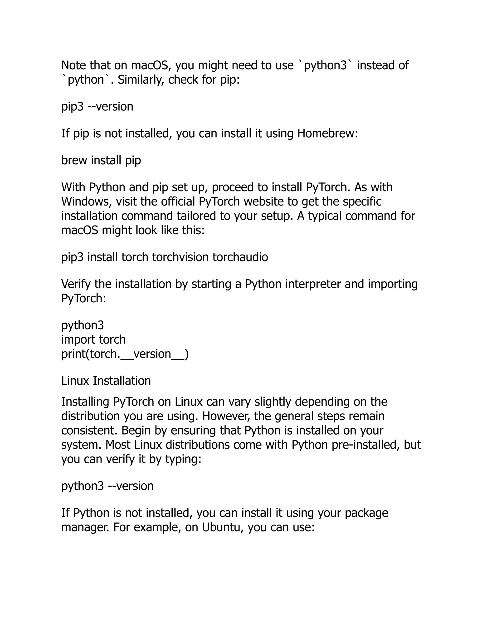 Note that on macOS, you might need to use `python3` instead of
`python`. Similarly, check for pip:
pip3 --version
If pip is not installed, you can install it using Homebrew:
brew install pip
With Python and pip set up, proceed to install PyTorch. As with
Windows, visit the official PyTorch website to get the specific
installation command tailored to your setup. A typical command for
macOS might look like this:
pip3 install torch torchvision torchaudio
Verify the installation by starting a Python interpreter and importing
PyTorch:
python3
import torch
print(torch.__version__)
Linux Installation
Installing PyTorch on Linux can vary slightly depending on the
distribution you are using. However, the general steps remain
consistent. Begin by ensuring that Python is installed on your
system. Most Linux distributions come with Python pre-installed, but
you can verify it by typing:
python3 --version
If Python is not installed, you can install it using your package
manager. For example, on Ubuntu, you can use:
 