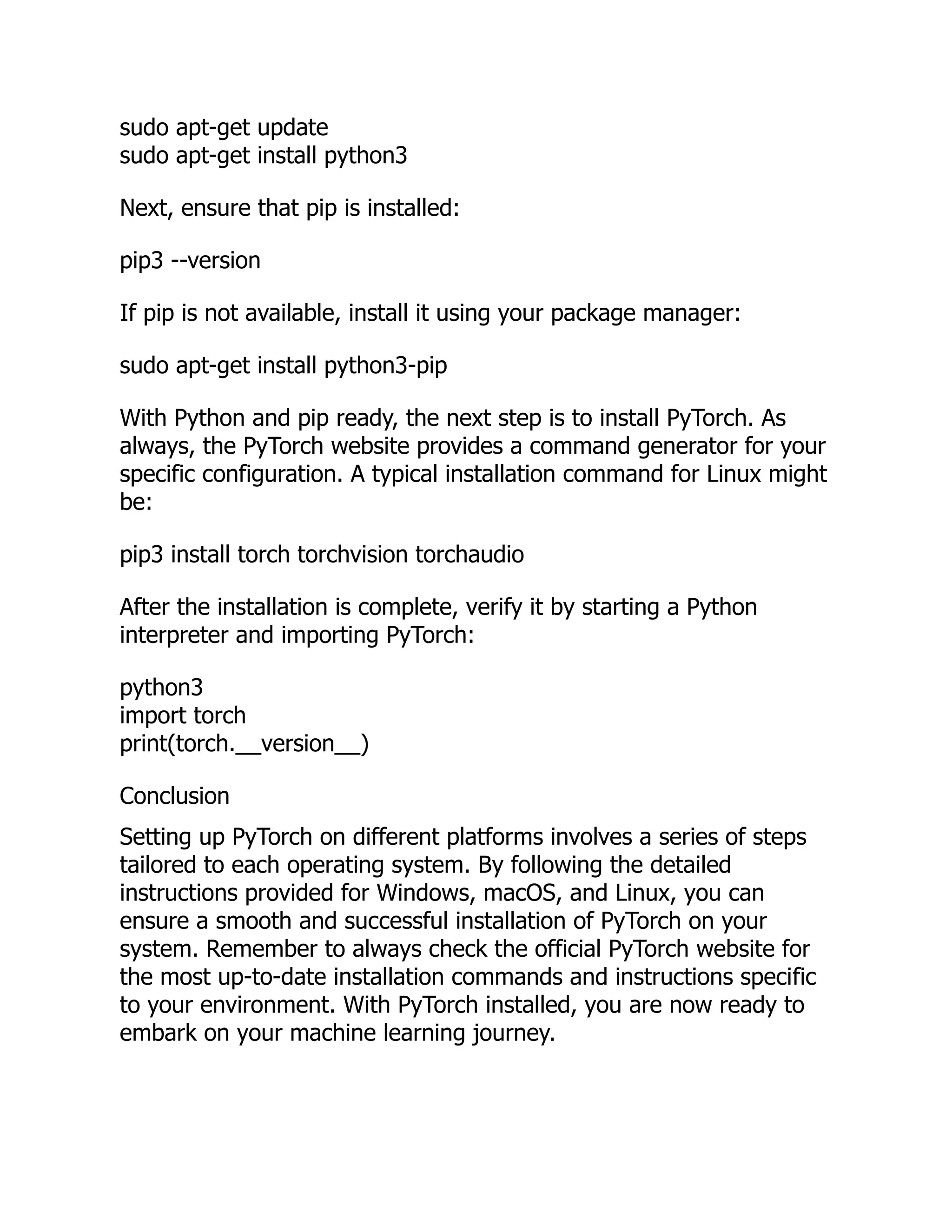 sudo apt-get update
sudo apt-get install python3
Next, ensure that pip is installed:
pip3 --version
If pip is not available, install it using your package manager:
sudo apt-get install python3-pip
With Python and pip ready, the next step is to install PyTorch. As
always, the PyTorch website provides a command generator for your
specific configuration. A typical installation command for Linux might
be:
pip3 install torch torchvision torchaudio
After the installation is complete, verify it by starting a Python
interpreter and importing PyTorch:
python3
import torch
print(torch.__version__)
Conclusion
Setting up PyTorch on different platforms involves a series of steps
tailored to each operating system. By following the detailed
instructions provided for Windows, macOS, and Linux, you can
ensure a smooth and successful installation of PyTorch on your
system. Remember to always check the official PyTorch website for
the most up-to-date installation commands and instructions specific
to your environment. With PyTorch installed, you are now ready to
embark on your machine learning journey.
 