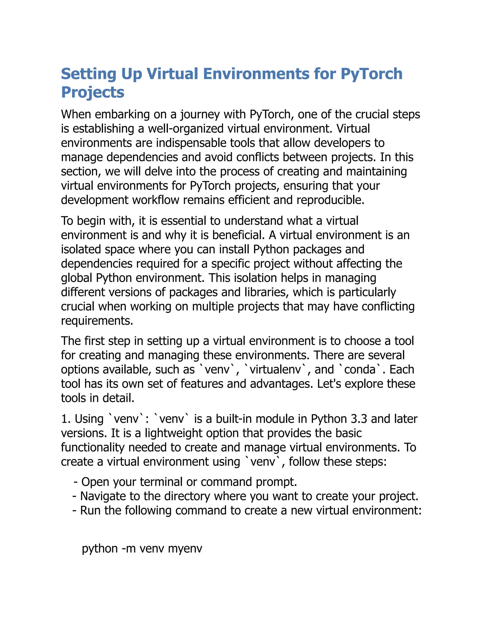 Setting Up Virtual Environments for PyTorch
Projects
When embarking on a journey with PyTorch, one of the crucial steps
is establishing a well-organized virtual environment. Virtual
environments are indispensable tools that allow developers to
manage dependencies and avoid conflicts between projects. In this
section, we will delve into the process of creating and maintaining
virtual environments for PyTorch projects, ensuring that your
development workflow remains efficient and reproducible.
To begin with, it is essential to understand what a virtual
environment is and why it is beneficial. A virtual environment is an
isolated space where you can install Python packages and
dependencies required for a specific project without affecting the
global Python environment. This isolation helps in managing
different versions of packages and libraries, which is particularly
crucial when working on multiple projects that may have conflicting
requirements.
The first step in setting up a virtual environment is to choose a tool
for creating and managing these environments. There are several
options available, such as `venv`, `virtualenv`, and `conda`. Each
tool has its own set of features and advantages. Let's explore these
tools in detail.
1. Using `venv`: `venv` is a built-in module in Python 3.3 and later
versions. It is a lightweight option that provides the basic
functionality needed to create and manage virtual environments. To
create a virtual environment using `venv`, follow these steps:
- Open your terminal or command prompt.
- Navigate to the directory where you want to create your project.
- Run the following command to create a new virtual environment:
python -m venv myenv
 