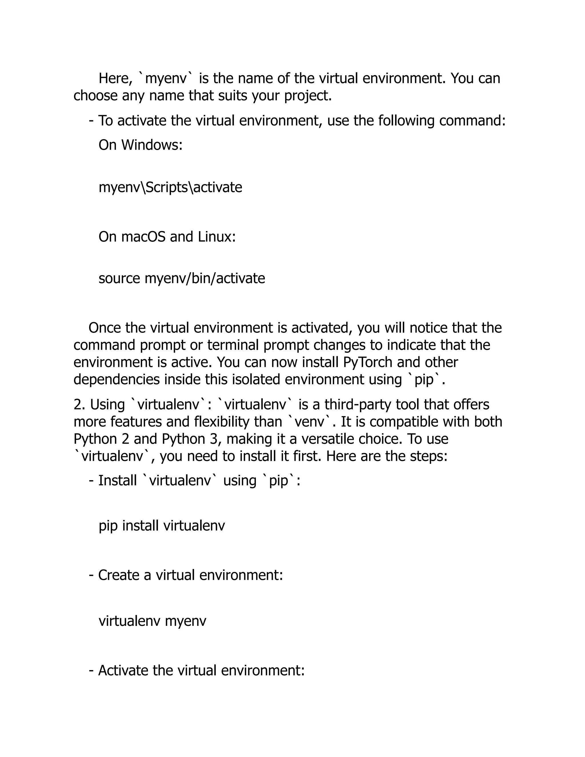 Here, `myenv` is the name of the virtual environment. You can
choose any name that suits your project.
- To activate the virtual environment, use the following command:
On Windows:
myenvScriptsactivate
On macOS and Linux:
source myenv/bin/activate
Once the virtual environment is activated, you will notice that the
command prompt or terminal prompt changes to indicate that the
environment is active. You can now install PyTorch and other
dependencies inside this isolated environment using `pip`.
2. Using `virtualenv`: `virtualenv` is a third-party tool that offers
more features and flexibility than `venv`. It is compatible with both
Python 2 and Python 3, making it a versatile choice. To use
`virtualenv`, you need to install it first. Here are the steps:
- Install `virtualenv` using `pip`:
pip install virtualenv
- Create a virtual environment:
virtualenv myenv
- Activate the virtual environment:
 