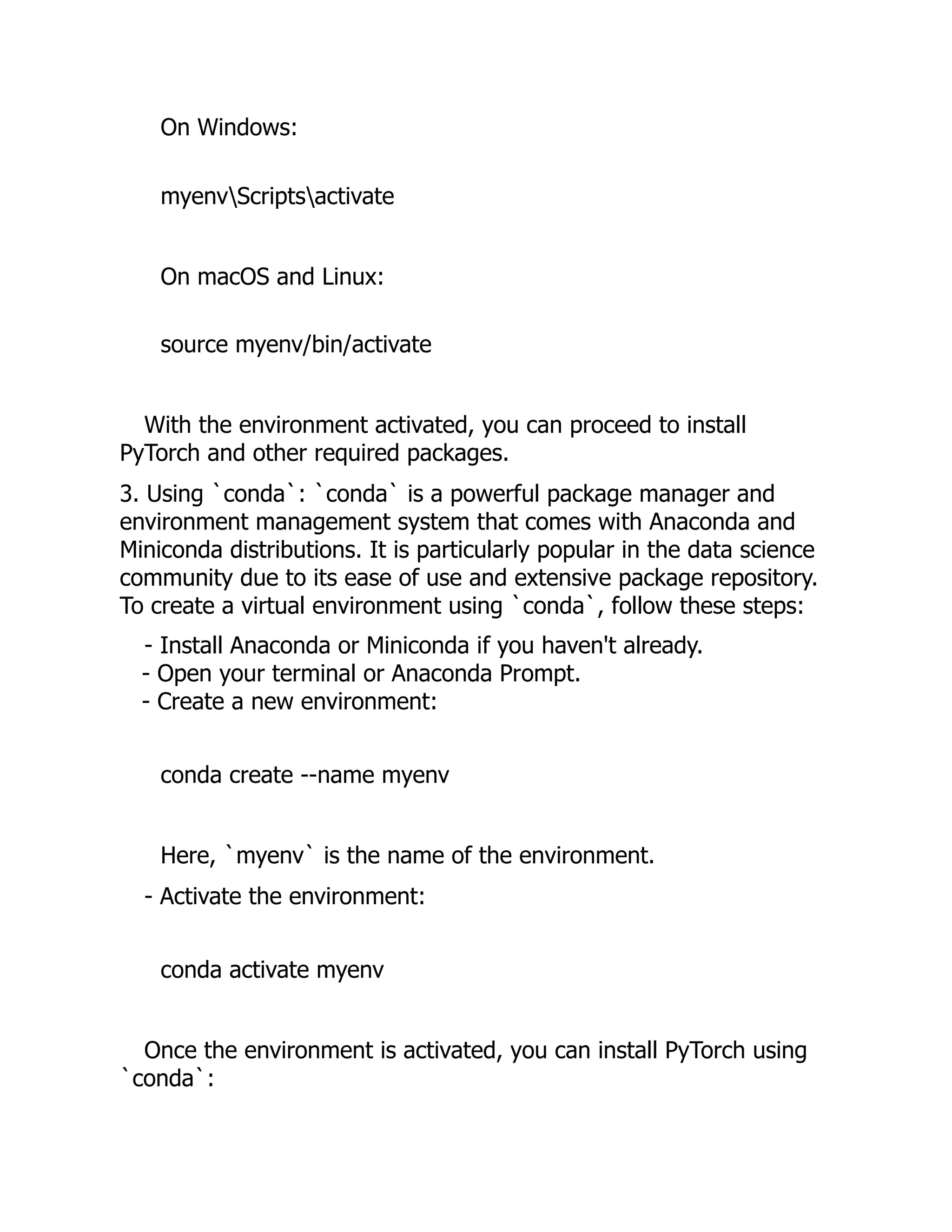 On Windows:
myenvScriptsactivate
On macOS and Linux:
source myenv/bin/activate
With the environment activated, you can proceed to install
PyTorch and other required packages.
3. Using `conda`: `conda` is a powerful package manager and
environment management system that comes with Anaconda and
Miniconda distributions. It is particularly popular in the data science
community due to its ease of use and extensive package repository.
To create a virtual environment using `conda`, follow these steps:
- Install Anaconda or Miniconda if you haven't already.
- Open your terminal or Anaconda Prompt.
- Create a new environment:
conda create --name myenv
Here, `myenv` is the name of the environment.
- Activate the environment:
conda activate myenv
Once the environment is activated, you can install PyTorch using
`conda`:
 