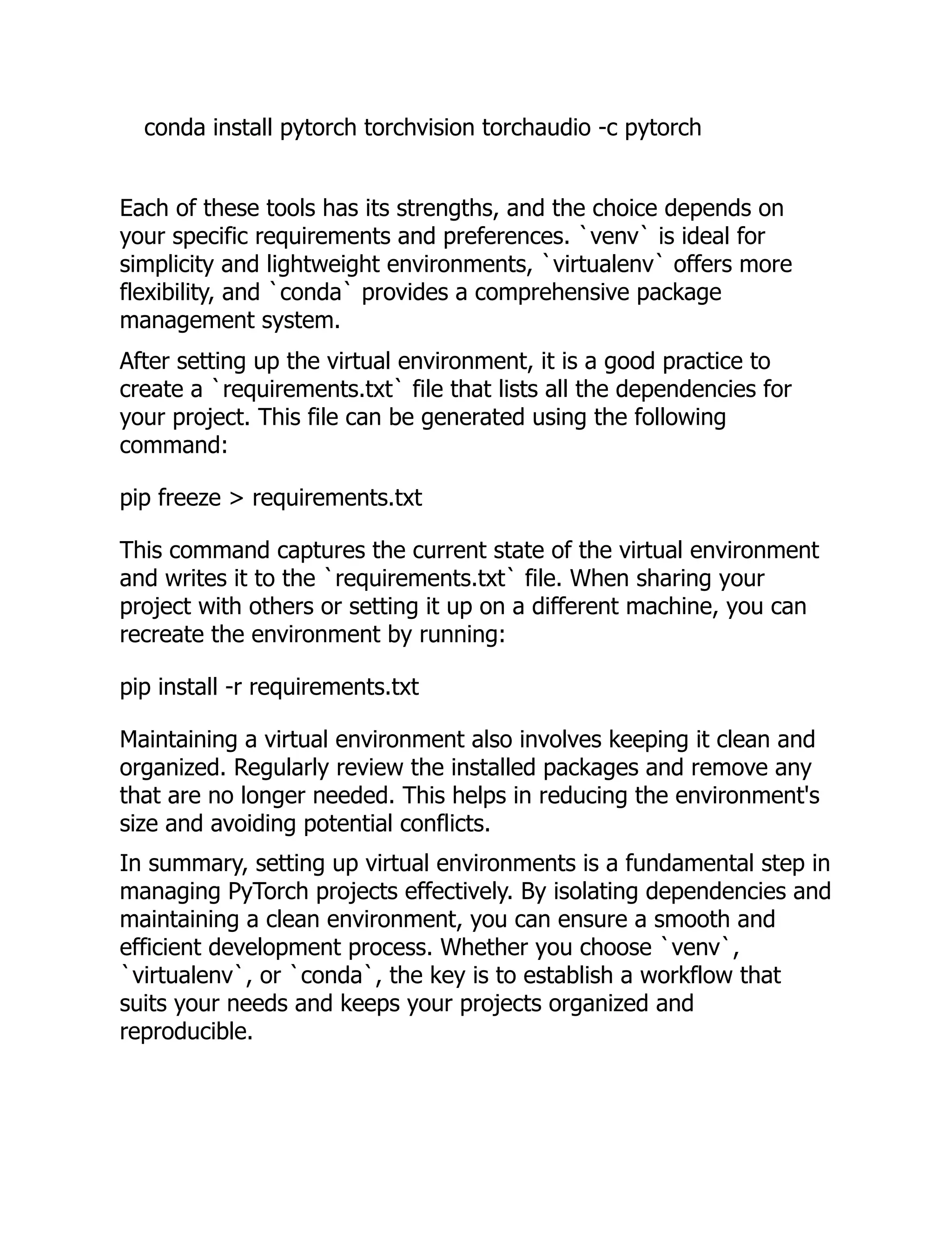 conda install pytorch torchvision torchaudio -c pytorch
Each of these tools has its strengths, and the choice depends on
your specific requirements and preferences. `venv` is ideal for
simplicity and lightweight environments, `virtualenv` offers more
flexibility, and `conda` provides a comprehensive package
management system.
After setting up the virtual environment, it is a good practice to
create a `requirements.txt` file that lists all the dependencies for
your project. This file can be generated using the following
command:
pip freeze > requirements.txt
This command captures the current state of the virtual environment
and writes it to the `requirements.txt` file. When sharing your
project with others or setting it up on a different machine, you can
recreate the environment by running:
pip install -r requirements.txt
Maintaining a virtual environment also involves keeping it clean and
organized. Regularly review the installed packages and remove any
that are no longer needed. This helps in reducing the environment's
size and avoiding potential conflicts.
In summary, setting up virtual environments is a fundamental step in
managing PyTorch projects effectively. By isolating dependencies and
maintaining a clean environment, you can ensure a smooth and
efficient development process. Whether you choose `venv`,
`virtualenv`, or `conda`, the key is to establish a workflow that
suits your needs and keeps your projects organized and
reproducible.
 