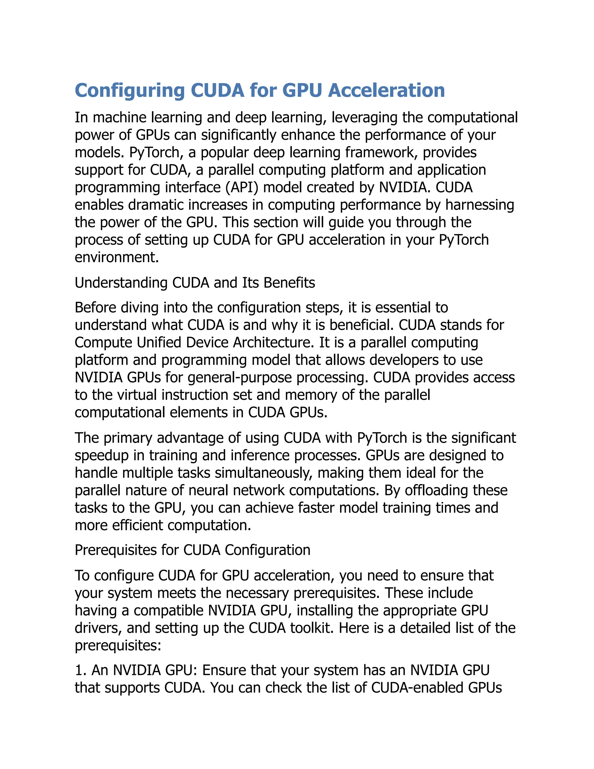 Configuring CUDA for GPU Acceleration
In machine learning and deep learning, leveraging the computational
power of GPUs can significantly enhance the performance of your
models. PyTorch, a popular deep learning framework, provides
support for CUDA, a parallel computing platform and application
programming interface (API) model created by NVIDIA. CUDA
enables dramatic increases in computing performance by harnessing
the power of the GPU. This section will guide you through the
process of setting up CUDA for GPU acceleration in your PyTorch
environment.
Understanding CUDA and Its Benefits
Before diving into the configuration steps, it is essential to
understand what CUDA is and why it is beneficial. CUDA stands for
Compute Unified Device Architecture. It is a parallel computing
platform and programming model that allows developers to use
NVIDIA GPUs for general-purpose processing. CUDA provides access
to the virtual instruction set and memory of the parallel
computational elements in CUDA GPUs.
The primary advantage of using CUDA with PyTorch is the significant
speedup in training and inference processes. GPUs are designed to
handle multiple tasks simultaneously, making them ideal for the
parallel nature of neural network computations. By offloading these
tasks to the GPU, you can achieve faster model training times and
more efficient computation.
Prerequisites for CUDA Configuration
To configure CUDA for GPU acceleration, you need to ensure that
your system meets the necessary prerequisites. These include
having a compatible NVIDIA GPU, installing the appropriate GPU
drivers, and setting up the CUDA toolkit. Here is a detailed list of the
prerequisites:
1. An NVIDIA GPU: Ensure that your system has an NVIDIA GPU
that supports CUDA. You can check the list of CUDA-enabled GPUs
 