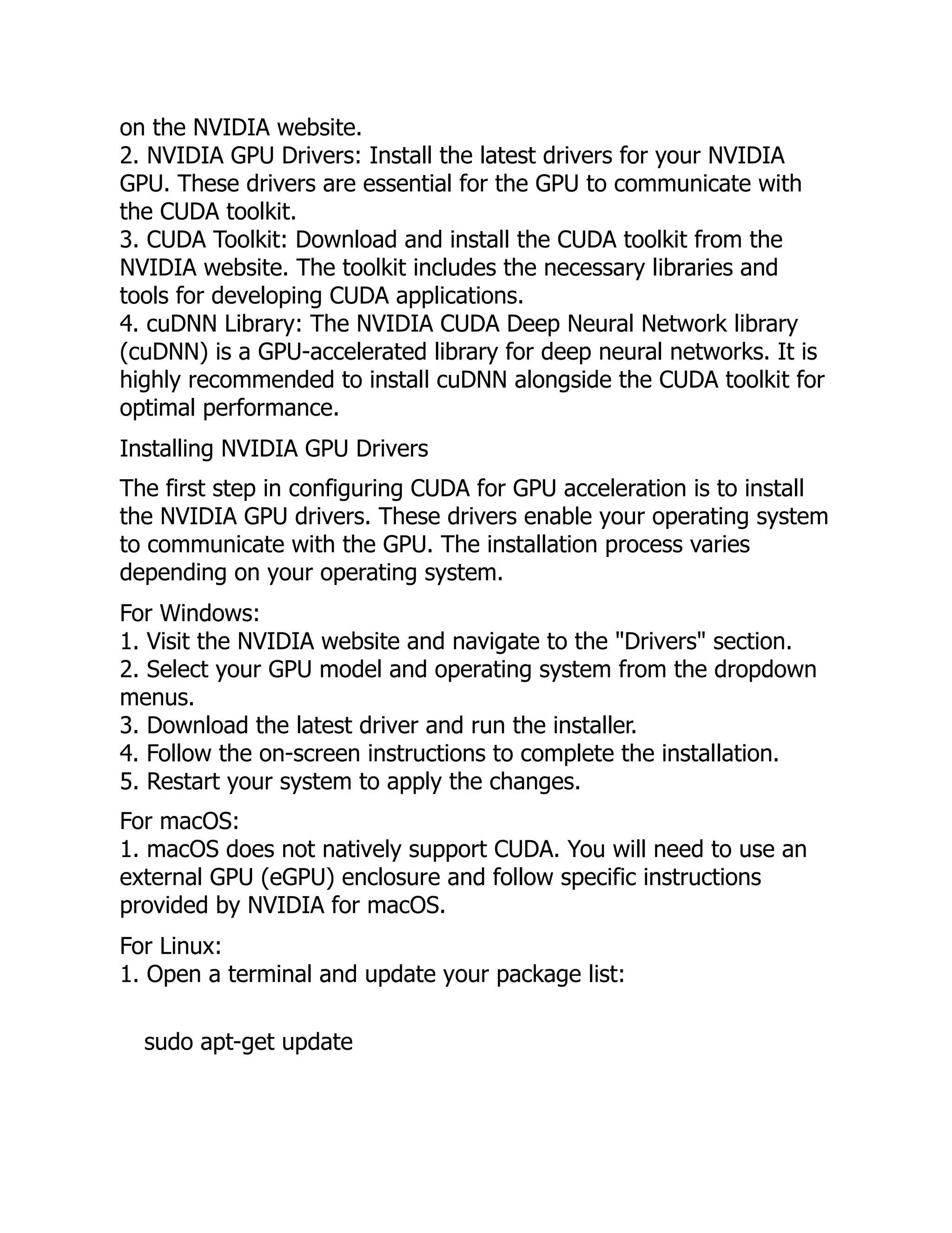 on the NVIDIA website.
2. NVIDIA GPU Drivers: Install the latest drivers for your NVIDIA
GPU. These drivers are essential for the GPU to communicate with
the CUDA toolkit.
3. CUDA Toolkit: Download and install the CUDA toolkit from the
NVIDIA website. The toolkit includes the necessary libraries and
tools for developing CUDA applications.
4. cuDNN Library: The NVIDIA CUDA Deep Neural Network library
(cuDNN) is a GPU-accelerated library for deep neural networks. It is
highly recommended to install cuDNN alongside the CUDA toolkit for
optimal performance.
Installing NVIDIA GPU Drivers
The first step in configuring CUDA for GPU acceleration is to install
the NVIDIA GPU drivers. These drivers enable your operating system
to communicate with the GPU. The installation process varies
depending on your operating system.
For Windows:
1. Visit the NVIDIA website and navigate to the "Drivers" section.
2. Select your GPU model and operating system from the dropdown
menus.
3. Download the latest driver and run the installer.
4. Follow the on-screen instructions to complete the installation.
5. Restart your system to apply the changes.
For macOS:
1. macOS does not natively support CUDA. You will need to use an
external GPU (eGPU) enclosure and follow specific instructions
provided by NVIDIA for macOS.
For Linux:
1. Open a terminal and update your package list:
sudo apt-get update
 