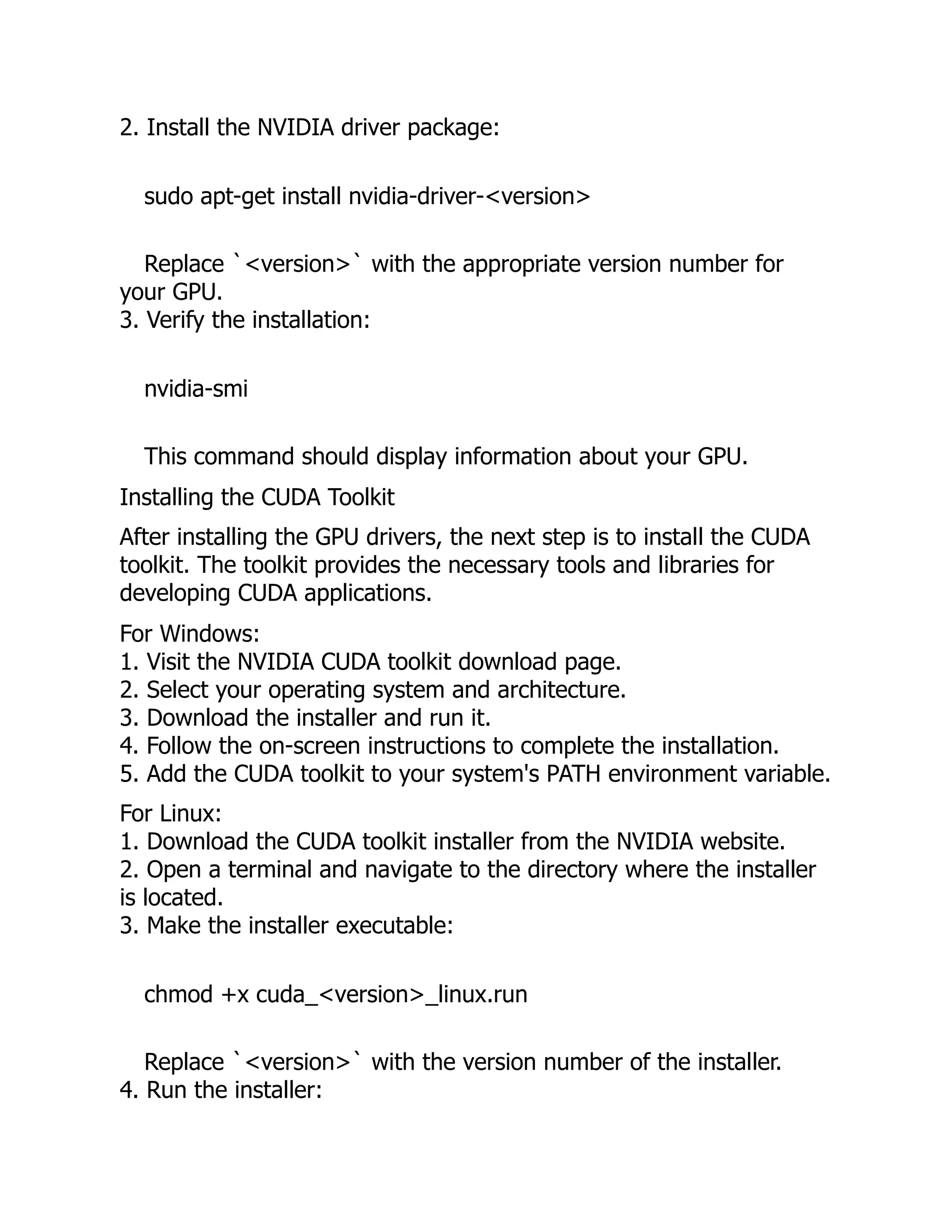 2. Install the NVIDIA driver package:
sudo apt-get install nvidia-driver-<version>
Replace `<version>` with the appropriate version number for
your GPU.
3. Verify the installation:
nvidia-smi
This command should display information about your GPU.
Installing the CUDA Toolkit
After installing the GPU drivers, the next step is to install the CUDA
toolkit. The toolkit provides the necessary tools and libraries for
developing CUDA applications.
For Windows:
1. Visit the NVIDIA CUDA toolkit download page.
2. Select your operating system and architecture.
3. Download the installer and run it.
4. Follow the on-screen instructions to complete the installation.
5. Add the CUDA toolkit to your system's PATH environment variable.
For Linux:
1. Download the CUDA toolkit installer from the NVIDIA website.
2. Open a terminal and navigate to the directory where the installer
is located.
3. Make the installer executable:
chmod +x cuda_<version>_linux.run
Replace `<version>` with the version number of the installer.
4. Run the installer:
 