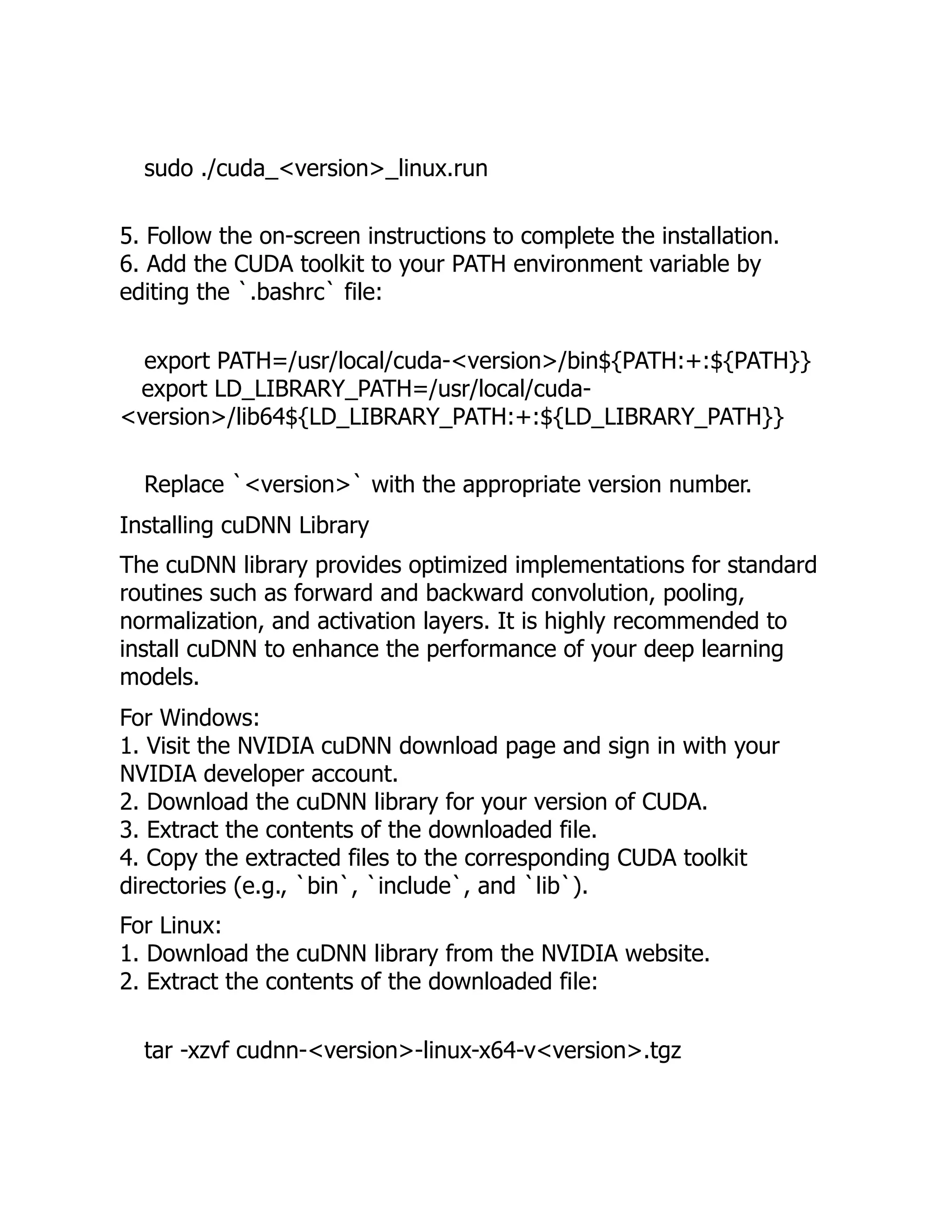 sudo ./cuda_<version>_linux.run
5. Follow the on-screen instructions to complete the installation.
6. Add the CUDA toolkit to your PATH environment variable by
editing the `.bashrc` file:
export PATH=/usr/local/cuda-<version>/bin${PATH:+:${PATH}}
export LD_LIBRARY_PATH=/usr/local/cuda-
<version>/lib64${LD_LIBRARY_PATH:+:${LD_LIBRARY_PATH}}
Replace `<version>` with the appropriate version number.
Installing cuDNN Library
The cuDNN library provides optimized implementations for standard
routines such as forward and backward convolution, pooling,
normalization, and activation layers. It is highly recommended to
install cuDNN to enhance the performance of your deep learning
models.
For Windows:
1. Visit the NVIDIA cuDNN download page and sign in with your
NVIDIA developer account.
2. Download the cuDNN library for your version of CUDA.
3. Extract the contents of the downloaded file.
4. Copy the extracted files to the corresponding CUDA toolkit
directories (e.g., `bin`, `include`, and `lib`).
For Linux:
1. Download the cuDNN library from the NVIDIA website.
2. Extract the contents of the downloaded file:
tar -xzvf cudnn-<version>-linux-x64-v<version>.tgz
 