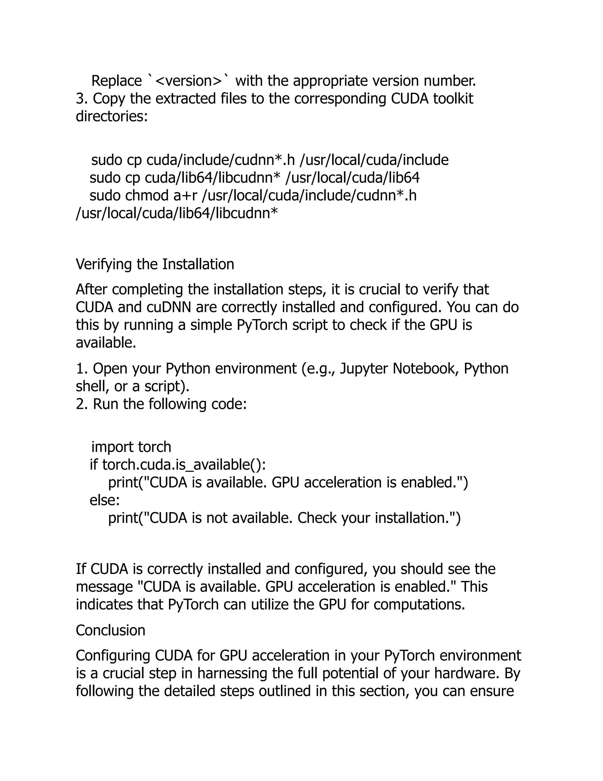 Replace `<version>` with the appropriate version number.
3. Copy the extracted files to the corresponding CUDA toolkit
directories:
sudo cp cuda/include/cudnn*.h /usr/local/cuda/include
sudo cp cuda/lib64/libcudnn* /usr/local/cuda/lib64
sudo chmod a+r /usr/local/cuda/include/cudnn*.h
/usr/local/cuda/lib64/libcudnn*
Verifying the Installation
After completing the installation steps, it is crucial to verify that
CUDA and cuDNN are correctly installed and configured. You can do
this by running a simple PyTorch script to check if the GPU is
available.
1. Open your Python environment (e.g., Jupyter Notebook, Python
shell, or a script).
2. Run the following code:
import torch
if torch.cuda.is_available():
print("CUDA is available. GPU acceleration is enabled.")
else:
print("CUDA is not available. Check your installation.")
If CUDA is correctly installed and configured, you should see the
message "CUDA is available. GPU acceleration is enabled." This
indicates that PyTorch can utilize the GPU for computations.
Conclusion
Configuring CUDA for GPU acceleration in your PyTorch environment
is a crucial step in harnessing the full potential of your hardware. By
following the detailed steps outlined in this section, you can ensure
 