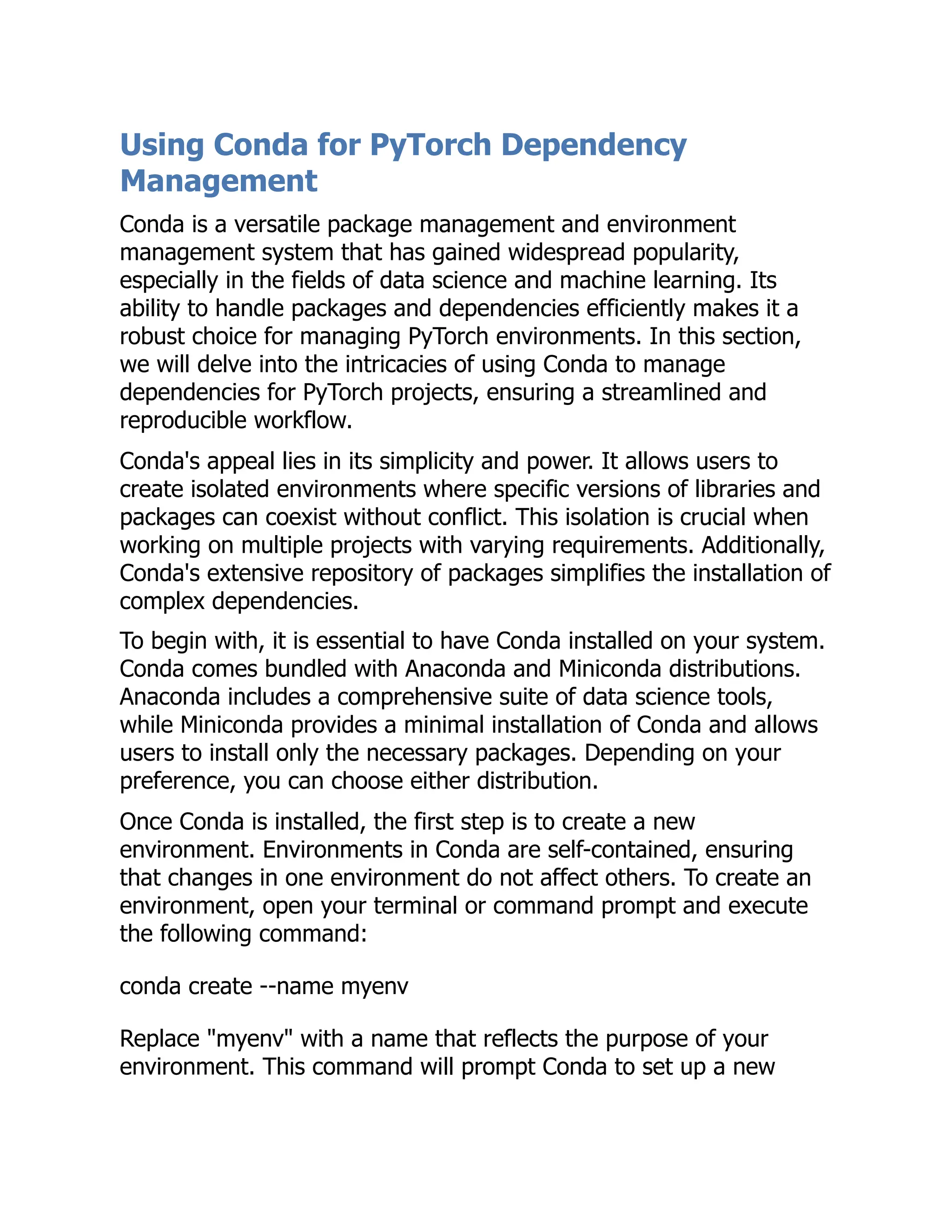 Using Conda for PyTorch Dependency
Management
Conda is a versatile package management and environment
management system that has gained widespread popularity,
especially in the fields of data science and machine learning. Its
ability to handle packages and dependencies efficiently makes it a
robust choice for managing PyTorch environments. In this section,
we will delve into the intricacies of using Conda to manage
dependencies for PyTorch projects, ensuring a streamlined and
reproducible workflow.
Conda's appeal lies in its simplicity and power. It allows users to
create isolated environments where specific versions of libraries and
packages can coexist without conflict. This isolation is crucial when
working on multiple projects with varying requirements. Additionally,
Conda's extensive repository of packages simplifies the installation of
complex dependencies.
To begin with, it is essential to have Conda installed on your system.
Conda comes bundled with Anaconda and Miniconda distributions.
Anaconda includes a comprehensive suite of data science tools,
while Miniconda provides a minimal installation of Conda and allows
users to install only the necessary packages. Depending on your
preference, you can choose either distribution.
Once Conda is installed, the first step is to create a new
environment. Environments in Conda are self-contained, ensuring
that changes in one environment do not affect others. To create an
environment, open your terminal or command prompt and execute
the following command:
conda create --name myenv
Replace "myenv" with a name that reflects the purpose of your
environment. This command will prompt Conda to set up a new
 