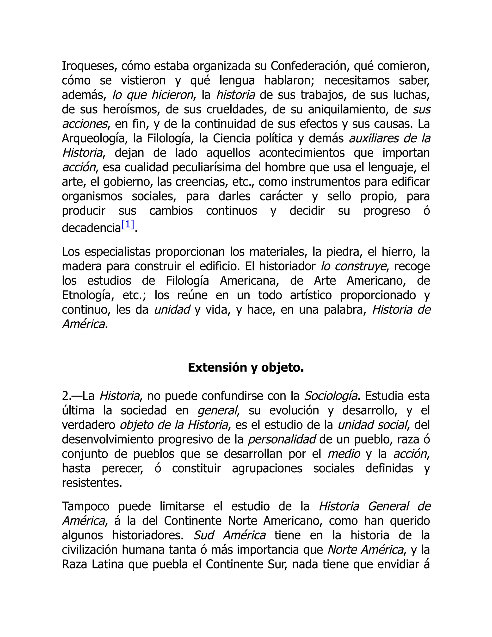 Iroqueses, cómo estaba organizada su Confederación, qué comieron,
cómo se vistieron y qué lengua hablaron; necesitamos saber,
además, lo que hicieron, la historia de sus trabajos, de sus luchas,
de sus heroísmos, de sus crueldades, de su aniquilamiento, de sus
acciones, en fin, y de la continuidad de sus efectos y sus causas. La
Arqueología, la Filología, la Ciencia política y demás auxiliares de la
Historia, dejan de lado aquellos acontecimientos que importan
acción, esa cualidad peculiarísima del hombre que usa el lenguaje, el
arte, el gobierno, las creencias, etc., como instrumentos para edificar
organismos sociales, para darles carácter y sello propio, para
producir sus cambios continuos y decidir su progreso ó
decadencia[1].
Los especialistas proporcionan los materiales, la piedra, el hierro, la
madera para construir el edificio. El historiador lo construye, recoge
los estudios de Filología Americana, de Arte Americano, de
Etnología, etc.; los reúne en un todo artístico proporcionado y
continuo, les da unidad y vida, y hace, en una palabra, Historia de
América.
Extensión y objeto.
2.—La Historia, no puede confundirse con la Sociología. Estudia esta
última la sociedad en general, su evolución y desarrollo, y el
verdadero objeto de la Historia, es el estudio de la unidad social, del
desenvolvimiento progresivo de la personalidad de un pueblo, raza ó
conjunto de pueblos que se desarrollan por el medio y la acción,
hasta perecer, ó constituir agrupaciones sociales definidas y
resistentes.
Tampoco puede limitarse el estudio de la Historia General de
América, á la del Continente Norte Americano, como han querido
algunos historiadores. Sud América tiene en la historia de la
civilización humana tanta ó más importancia que Norte América, y la
Raza Latina que puebla el Continente Sur, nada tiene que envidiar á
 
