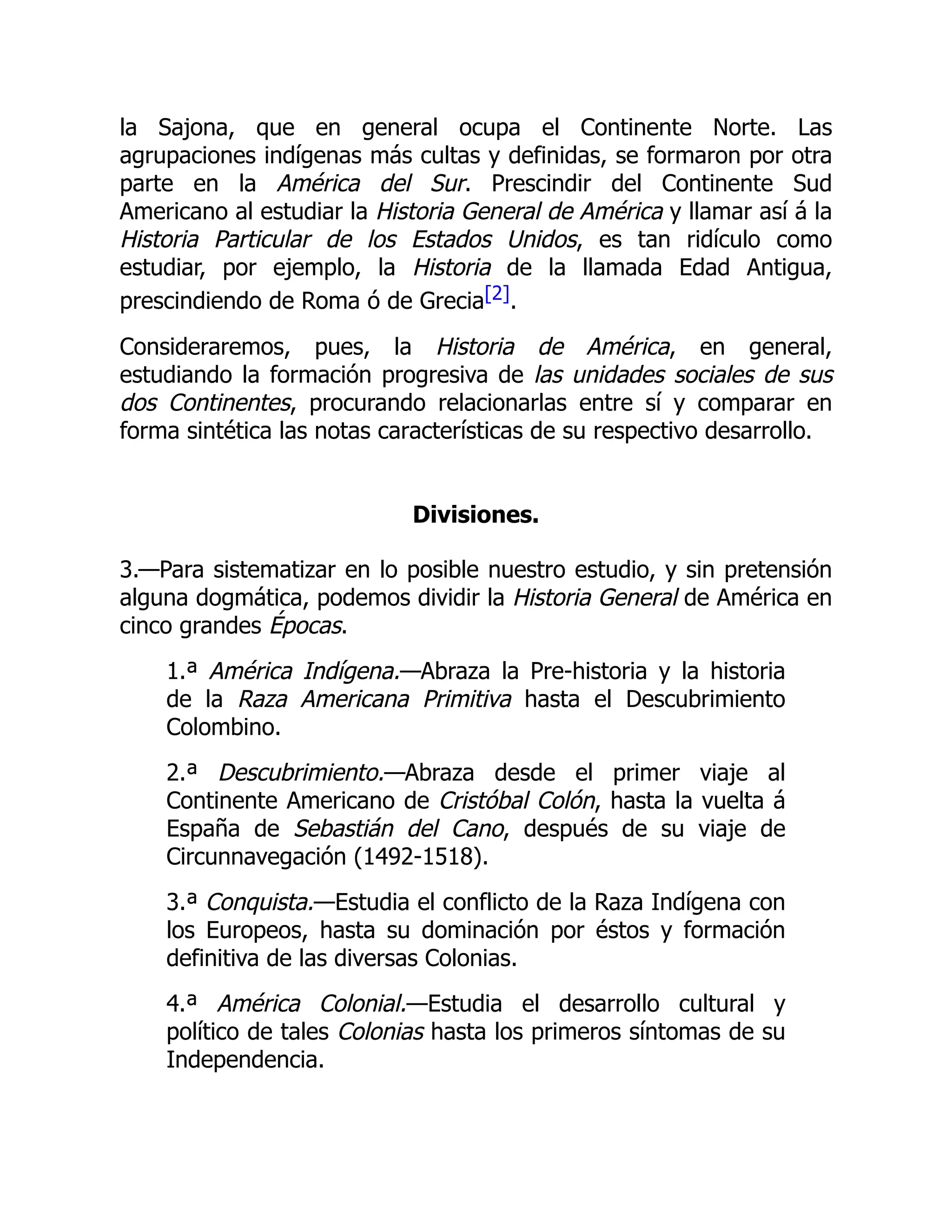la Sajona, que en general ocupa el Continente Norte. Las
agrupaciones indígenas más cultas y definidas, se formaron por otra
parte en la América del Sur. Prescindir del Continente Sud
Americano al estudiar la Historia General de América y llamar así á la
Historia Particular de los Estados Unidos, es tan ridículo como
estudiar, por ejemplo, la Historia de la llamada Edad Antigua,
prescindiendo de Roma ó de Grecia[2].
Consideraremos, pues, la Historia de América, en general,
estudiando la formación progresiva de las unidades sociales de sus
dos Continentes, procurando relacionarlas entre sí y comparar en
forma sintética las notas características de su respectivo desarrollo.
Divisiones.
3.—Para sistematizar en lo posible nuestro estudio, y sin pretensión
alguna dogmática, podemos dividir la Historia General de América en
cinco grandes Épocas.
1.ª América Indígena.—Abraza la Pre-historia y la historia
de la Raza Americana Primitiva hasta el Descubrimiento
Colombino.
2.ª Descubrimiento.—Abraza desde el primer viaje al
Continente Americano de Cristóbal Colón, hasta la vuelta á
España de Sebastián del Cano, después de su viaje de
Circunnavegación (1492-1518).
3.ª Conquista.—Estudia el conflicto de la Raza Indígena con
los Europeos, hasta su dominación por éstos y formación
definitiva de las diversas Colonias.
4.ª América Colonial.—Estudia el desarrollo cultural y
político de tales Colonias hasta los primeros síntomas de su
Independencia.
 