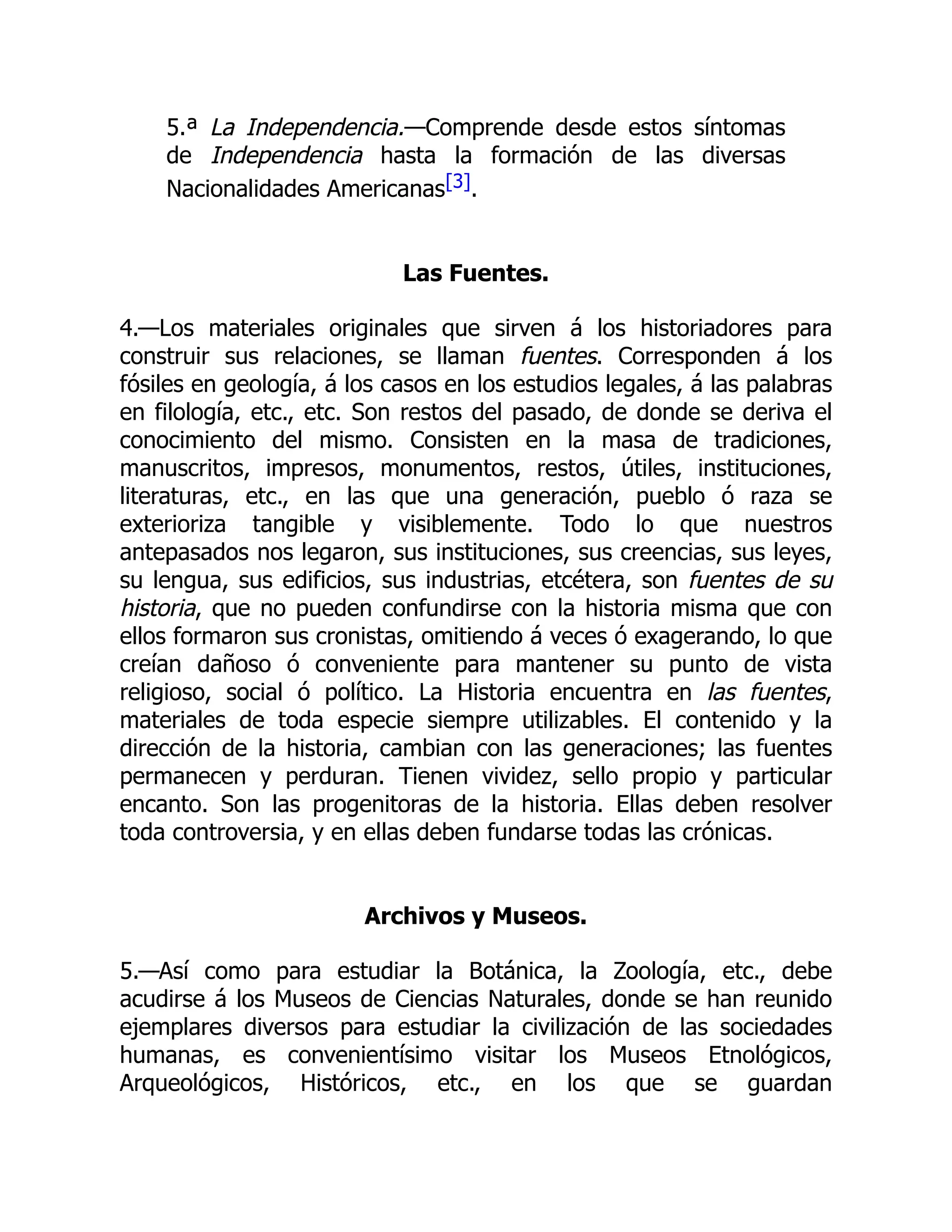 5.ª La Independencia.—Comprende desde estos síntomas
de Independencia hasta la formación de las diversas
Nacionalidades Americanas[3].
Las Fuentes.
4.—Los materiales originales que sirven á los historiadores para
construir sus relaciones, se llaman fuentes. Corresponden á los
fósiles en geología, á los casos en los estudios legales, á las palabras
en filología, etc., etc. Son restos del pasado, de donde se deriva el
conocimiento del mismo. Consisten en la masa de tradiciones,
manuscritos, impresos, monumentos, restos, útiles, instituciones,
literaturas, etc., en las que una generación, pueblo ó raza se
exterioriza tangible y visiblemente. Todo lo que nuestros
antepasados nos legaron, sus instituciones, sus creencias, sus leyes,
su lengua, sus edificios, sus industrias, etcétera, son fuentes de su
historia, que no pueden confundirse con la historia misma que con
ellos formaron sus cronistas, omitiendo á veces ó exagerando, lo que
creían dañoso ó conveniente para mantener su punto de vista
religioso, social ó político. La Historia encuentra en las fuentes,
materiales de toda especie siempre utilizables. El contenido y la
dirección de la historia, cambian con las generaciones; las fuentes
permanecen y perduran. Tienen vividez, sello propio y particular
encanto. Son las progenitoras de la historia. Ellas deben resolver
toda controversia, y en ellas deben fundarse todas las crónicas.
Archivos y Museos.
5.—Así como para estudiar la Botánica, la Zoología, etc., debe
acudirse á los Museos de Ciencias Naturales, donde se han reunido
ejemplares diversos para estudiar la civilización de las sociedades
humanas, es convenientísimo visitar los Museos Etnológicos,
Arqueológicos, Históricos, etc., en los que se guardan
 