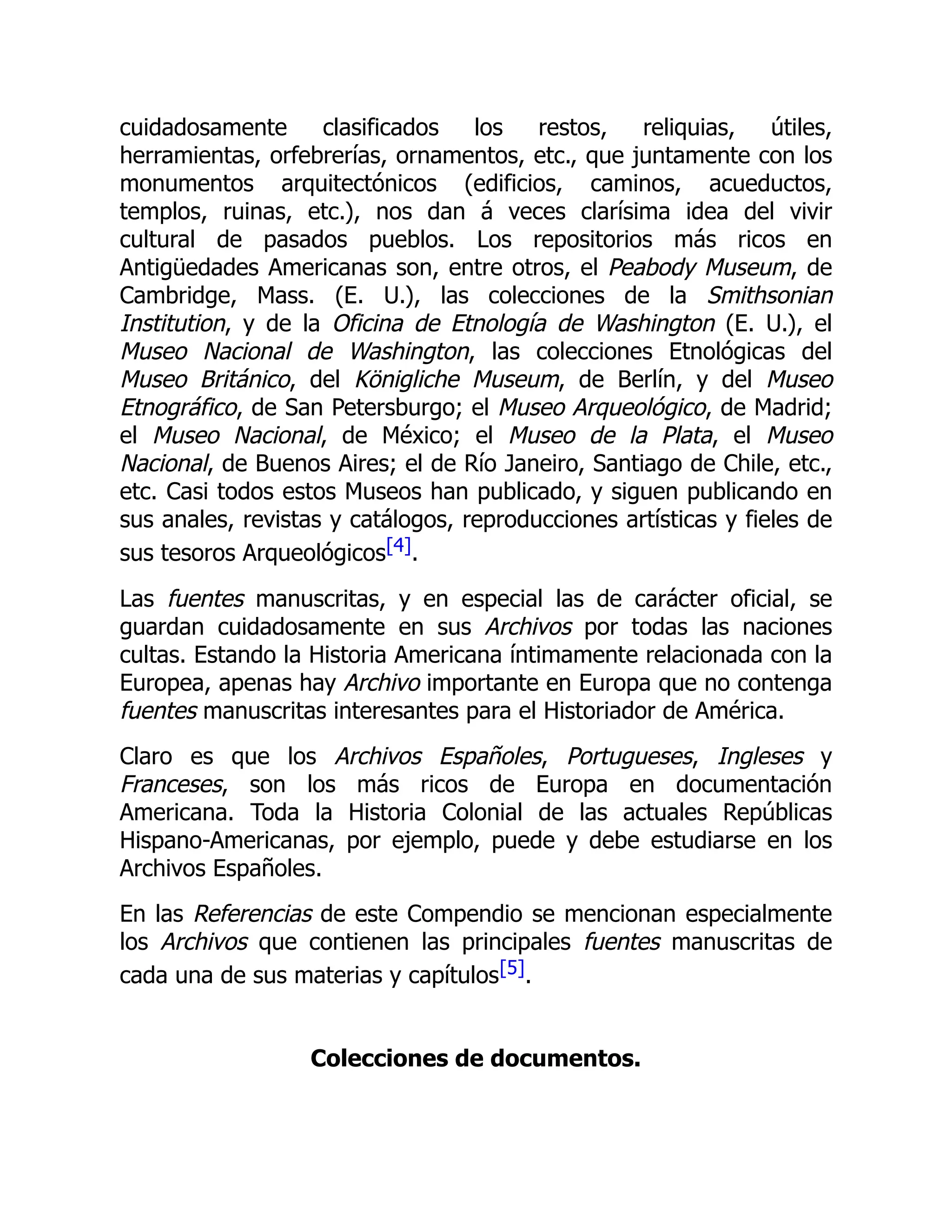 cuidadosamente clasificados los restos, reliquias, útiles,
herramientas, orfebrerías, ornamentos, etc., que juntamente con los
monumentos arquitectónicos (edificios, caminos, acueductos,
templos, ruinas, etc.), nos dan á veces clarísima idea del vivir
cultural de pasados pueblos. Los repositorios más ricos en
Antigüedades Americanas son, entre otros, el Peabody Museum, de
Cambridge, Mass. (E. U.), las colecciones de la Smithsonian
Institution, y de la Oficina de Etnología de Washington (E. U.), el
Museo Nacional de Washington, las colecciones Etnológicas del
Museo Británico, del Königliche Museum, de Berlín, y del Museo
Etnográfico, de San Petersburgo; el Museo Arqueológico, de Madrid;
el Museo Nacional, de México; el Museo de la Plata, el Museo
Nacional, de Buenos Aires; el de Río Janeiro, Santiago de Chile, etc.,
etc. Casi todos estos Museos han publicado, y siguen publicando en
sus anales, revistas y catálogos, reproducciones artísticas y fieles de
sus tesoros Arqueológicos[4].
Las fuentes manuscritas, y en especial las de carácter oficial, se
guardan cuidadosamente en sus Archivos por todas las naciones
cultas. Estando la Historia Americana íntimamente relacionada con la
Europea, apenas hay Archivo importante en Europa que no contenga
fuentes manuscritas interesantes para el Historiador de América.
Claro es que los Archivos Españoles, Portugueses, Ingleses y
Franceses, son los más ricos de Europa en documentación
Americana. Toda la Historia Colonial de las actuales Repúblicas
Hispano-Americanas, por ejemplo, puede y debe estudiarse en los
Archivos Españoles.
En las Referencias de este Compendio se mencionan especialmente
los Archivos que contienen las principales fuentes manuscritas de
cada una de sus materias y capítulos[5].
Colecciones de documentos.
 
