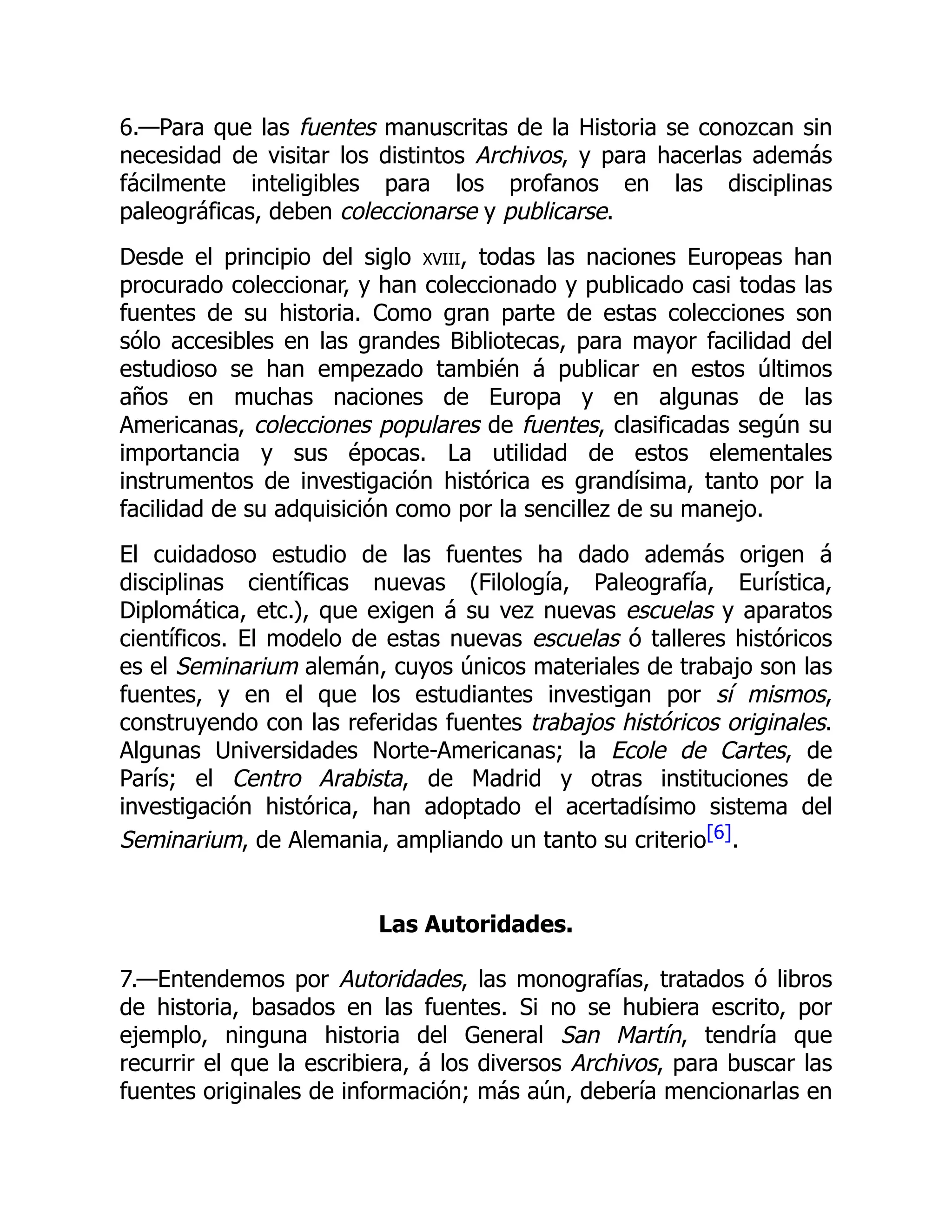 6.—Para que las fuentes manuscritas de la Historia se conozcan sin
necesidad de visitar los distintos Archivos, y para hacerlas además
fácilmente inteligibles para los profanos en las disciplinas
paleográficas, deben coleccionarse y publicarse.
Desde el principio del siglo xviii, todas las naciones Europeas han
procurado coleccionar, y han coleccionado y publicado casi todas las
fuentes de su historia. Como gran parte de estas colecciones son
sólo accesibles en las grandes Bibliotecas, para mayor facilidad del
estudioso se han empezado también á publicar en estos últimos
años en muchas naciones de Europa y en algunas de las
Americanas, colecciones populares de fuentes, clasificadas según su
importancia y sus épocas. La utilidad de estos elementales
instrumentos de investigación histórica es grandísima, tanto por la
facilidad de su adquisición como por la sencillez de su manejo.
El cuidadoso estudio de las fuentes ha dado además origen á
disciplinas científicas nuevas (Filología, Paleografía, Eurística,
Diplomática, etc.), que exigen á su vez nuevas escuelas y aparatos
científicos. El modelo de estas nuevas escuelas ó talleres históricos
es el Seminarium alemán, cuyos únicos materiales de trabajo son las
fuentes, y en el que los estudiantes investigan por sí mismos,
construyendo con las referidas fuentes trabajos históricos originales.
Algunas Universidades Norte-Americanas; la Ecole de Cartes, de
París; el Centro Arabista, de Madrid y otras instituciones de
investigación histórica, han adoptado el acertadísimo sistema del
Seminarium, de Alemania, ampliando un tanto su criterio[6].
Las Autoridades.
7.—Entendemos por Autoridades, las monografías, tratados ó libros
de historia, basados en las fuentes. Si no se hubiera escrito, por
ejemplo, ninguna historia del General San Martín, tendría que
recurrir el que la escribiera, á los diversos Archivos, para buscar las
fuentes originales de información; más aún, debería mencionarlas en
 