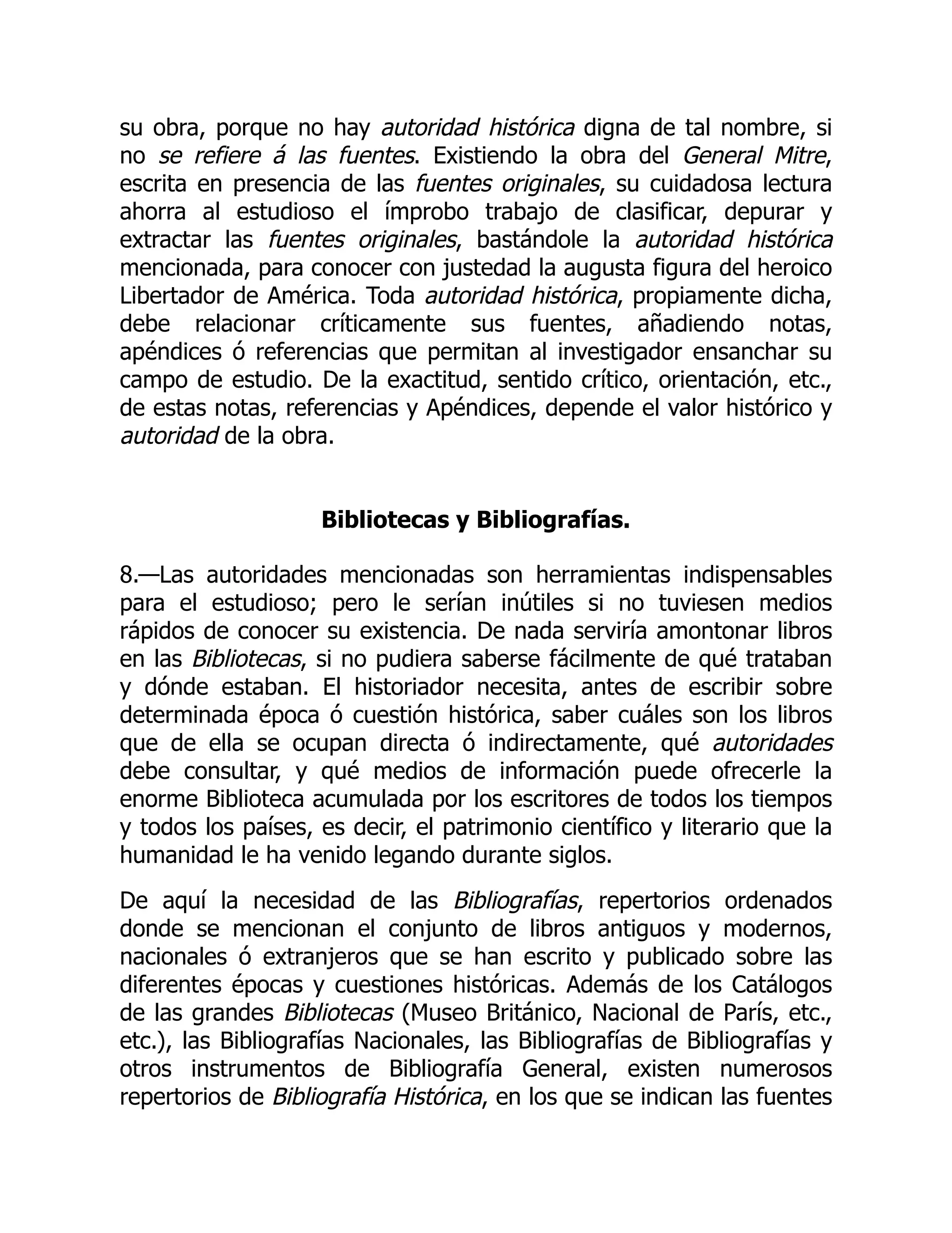 su obra, porque no hay autoridad histórica digna de tal nombre, si
no se refiere á las fuentes. Existiendo la obra del General Mitre,
escrita en presencia de las fuentes originales, su cuidadosa lectura
ahorra al estudioso el ímprobo trabajo de clasificar, depurar y
extractar las fuentes originales, bastándole la autoridad histórica
mencionada, para conocer con justedad la augusta figura del heroico
Libertador de América. Toda autoridad histórica, propiamente dicha,
debe relacionar críticamente sus fuentes, añadiendo notas,
apéndices ó referencias que permitan al investigador ensanchar su
campo de estudio. De la exactitud, sentido crítico, orientación, etc.,
de estas notas, referencias y Apéndices, depende el valor histórico y
autoridad de la obra.
Bibliotecas y Bibliografías.
8.—Las autoridades mencionadas son herramientas indispensables
para el estudioso; pero le serían inútiles si no tuviesen medios
rápidos de conocer su existencia. De nada serviría amontonar libros
en las Bibliotecas, si no pudiera saberse fácilmente de qué trataban
y dónde estaban. El historiador necesita, antes de escribir sobre
determinada época ó cuestión histórica, saber cuáles son los libros
que de ella se ocupan directa ó indirectamente, qué autoridades
debe consultar, y qué medios de información puede ofrecerle la
enorme Biblioteca acumulada por los escritores de todos los tiempos
y todos los países, es decir, el patrimonio científico y literario que la
humanidad le ha venido legando durante siglos.
De aquí la necesidad de las Bibliografías, repertorios ordenados
donde se mencionan el conjunto de libros antiguos y modernos,
nacionales ó extranjeros que se han escrito y publicado sobre las
diferentes épocas y cuestiones históricas. Además de los Catálogos
de las grandes Bibliotecas (Museo Británico, Nacional de París, etc.,
etc.), las Bibliografías Nacionales, las Bibliografías de Bibliografías y
otros instrumentos de Bibliografía General, existen numerosos
repertorios de Bibliografía Histórica, en los que se indican las fuentes
 