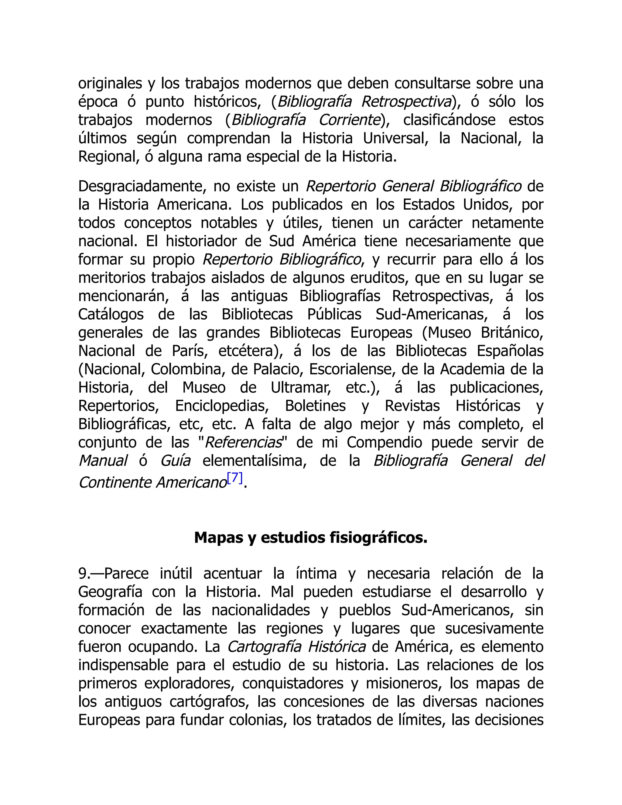originales y los trabajos modernos que deben consultarse sobre una
época ó punto históricos, (Bibliografía Retrospectiva), ó sólo los
trabajos modernos (Bibliografía Corriente), clasificándose estos
últimos según comprendan la Historia Universal, la Nacional, la
Regional, ó alguna rama especial de la Historia.
Desgraciadamente, no existe un Repertorio General Bibliográfico de
la Historia Americana. Los publicados en los Estados Unidos, por
todos conceptos notables y útiles, tienen un carácter netamente
nacional. El historiador de Sud América tiene necesariamente que
formar su propio Repertorio Bibliográfico, y recurrir para ello á los
meritorios trabajos aislados de algunos eruditos, que en su lugar se
mencionarán, á las antiguas Bibliografías Retrospectivas, á los
Catálogos de las Bibliotecas Públicas Sud-Americanas, á los
generales de las grandes Bibliotecas Europeas (Museo Británico,
Nacional de París, etcétera), á los de las Bibliotecas Españolas
(Nacional, Colombina, de Palacio, Escorialense, de la Academia de la
Historia, del Museo de Ultramar, etc.), á las publicaciones,
Repertorios, Enciclopedias, Boletines y Revistas Históricas y
Bibliográficas, etc, etc. A falta de algo mejor y más completo, el
conjunto de las "Referencias" de mi Compendio puede servir de
Manual ó Guía elementalísima, de la Bibliografía General del
Continente Americano[7].
Mapas y estudios fisiográficos.
9.—Parece inútil acentuar la íntima y necesaria relación de la
Geografía con la Historia. Mal pueden estudiarse el desarrollo y
formación de las nacionalidades y pueblos Sud-Americanos, sin
conocer exactamente las regiones y lugares que sucesivamente
fueron ocupando. La Cartografía Histórica de América, es elemento
indispensable para el estudio de su historia. Las relaciones de los
primeros exploradores, conquistadores y misioneros, los mapas de
los antiguos cartógrafos, las concesiones de las diversas naciones
Europeas para fundar colonias, los tratados de límites, las decisiones
 