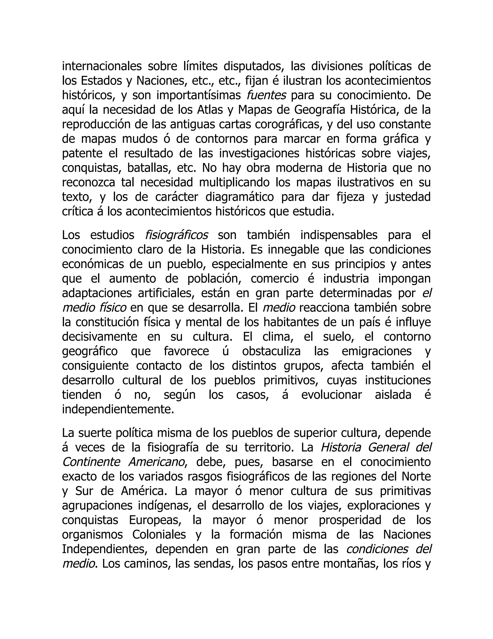 internacionales sobre límites disputados, las divisiones políticas de
los Estados y Naciones, etc., etc., fijan é ilustran los acontecimientos
históricos, y son importantísimas fuentes para su conocimiento. De
aquí la necesidad de los Atlas y Mapas de Geografía Histórica, de la
reproducción de las antiguas cartas corográficas, y del uso constante
de mapas mudos ó de contornos para marcar en forma gráfica y
patente el resultado de las investigaciones históricas sobre viajes,
conquistas, batallas, etc. No hay obra moderna de Historia que no
reconozca tal necesidad multiplicando los mapas ilustrativos en su
texto, y los de carácter diagramático para dar fijeza y justedad
crítica á los acontecimientos históricos que estudia.
Los estudios fisiográficos son también indispensables para el
conocimiento claro de la Historia. Es innegable que las condiciones
económicas de un pueblo, especialmente en sus principios y antes
que el aumento de población, comercio é industria impongan
adaptaciones artificiales, están en gran parte determinadas por el
medio físico en que se desarrolla. El medio reacciona también sobre
la constitución física y mental de los habitantes de un país é influye
decisivamente en su cultura. El clima, el suelo, el contorno
geográfico que favorece ú obstaculiza las emigraciones y
consiguiente contacto de los distintos grupos, afecta también el
desarrollo cultural de los pueblos primitivos, cuyas instituciones
tienden ó no, según los casos, á evolucionar aislada é
independientemente.
La suerte política misma de los pueblos de superior cultura, depende
á veces de la fisiografía de su territorio. La Historia General del
Continente Americano, debe, pues, basarse en el conocimiento
exacto de los variados rasgos fisiográficos de las regiones del Norte
y Sur de América. La mayor ó menor cultura de sus primitivas
agrupaciones indígenas, el desarrollo de los viajes, exploraciones y
conquistas Europeas, la mayor ó menor prosperidad de los
organismos Coloniales y la formación misma de las Naciones
Independientes, dependen en gran parte de las condiciones del
medio. Los caminos, las sendas, los pasos entre montañas, los ríos y
 