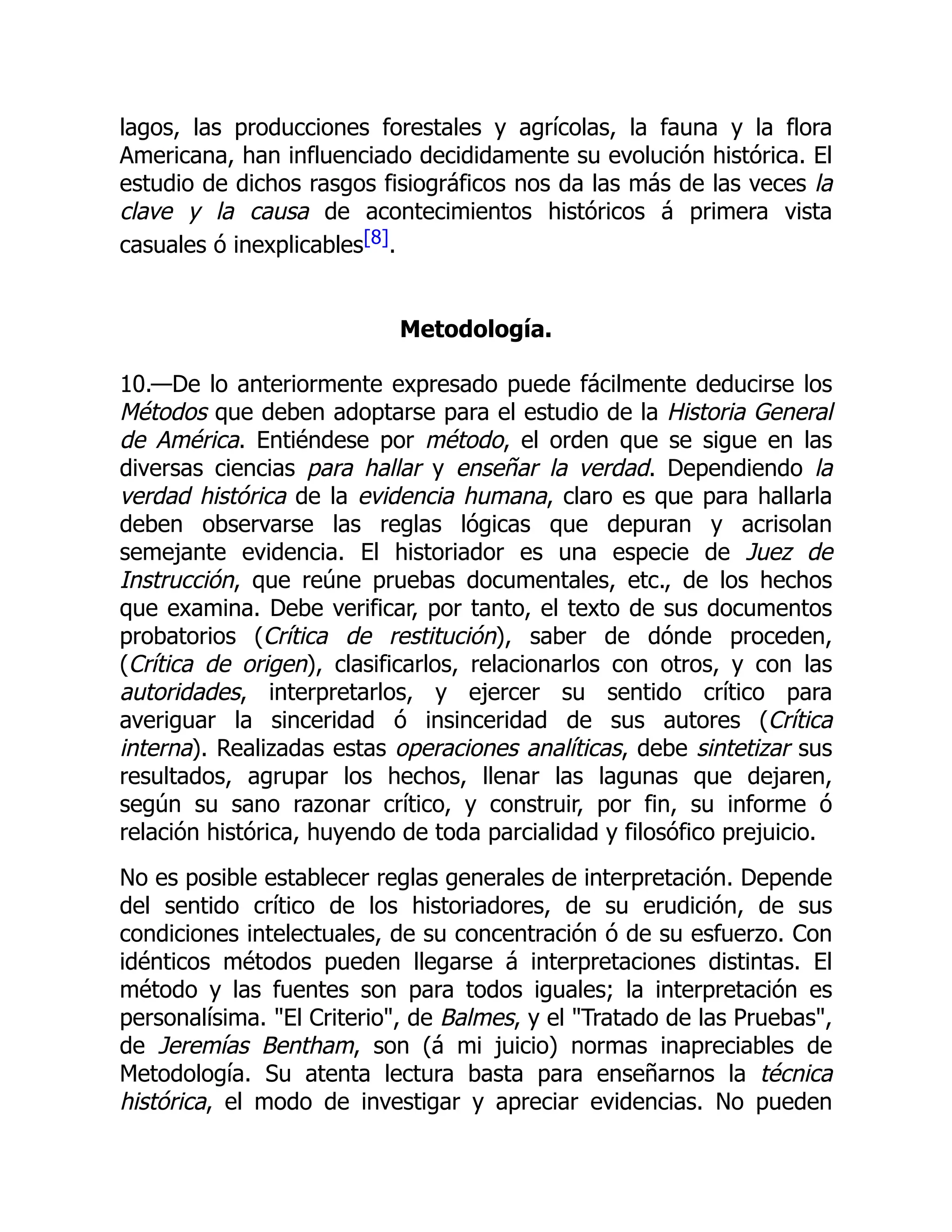 lagos, las producciones forestales y agrícolas, la fauna y la flora
Americana, han influenciado decididamente su evolución histórica. El
estudio de dichos rasgos fisiográficos nos da las más de las veces la
clave y la causa de acontecimientos históricos á primera vista
casuales ó inexplicables[8].
Metodología.
10.—De lo anteriormente expresado puede fácilmente deducirse los
Métodos que deben adoptarse para el estudio de la Historia General
de América. Entiéndese por método, el orden que se sigue en las
diversas ciencias para hallar y enseñar la verdad. Dependiendo la
verdad histórica de la evidencia humana, claro es que para hallarla
deben observarse las reglas lógicas que depuran y acrisolan
semejante evidencia. El historiador es una especie de Juez de
Instrucción, que reúne pruebas documentales, etc., de los hechos
que examina. Debe verificar, por tanto, el texto de sus documentos
probatorios (Crítica de restitución), saber de dónde proceden,
(Crítica de origen), clasificarlos, relacionarlos con otros, y con las
autoridades, interpretarlos, y ejercer su sentido crítico para
averiguar la sinceridad ó insinceridad de sus autores (Crítica
interna). Realizadas estas operaciones analíticas, debe sintetizar sus
resultados, agrupar los hechos, llenar las lagunas que dejaren,
según su sano razonar crítico, y construir, por fin, su informe ó
relación histórica, huyendo de toda parcialidad y filosófico prejuicio.
No es posible establecer reglas generales de interpretación. Depende
del sentido crítico de los historiadores, de su erudición, de sus
condiciones intelectuales, de su concentración ó de su esfuerzo. Con
idénticos métodos pueden llegarse á interpretaciones distintas. El
método y las fuentes son para todos iguales; la interpretación es
personalísima. "El Criterio", de Balmes, y el "Tratado de las Pruebas",
de Jeremías Bentham, son (á mi juicio) normas inapreciables de
Metodología. Su atenta lectura basta para enseñarnos la técnica
histórica, el modo de investigar y apreciar evidencias. No pueden
 