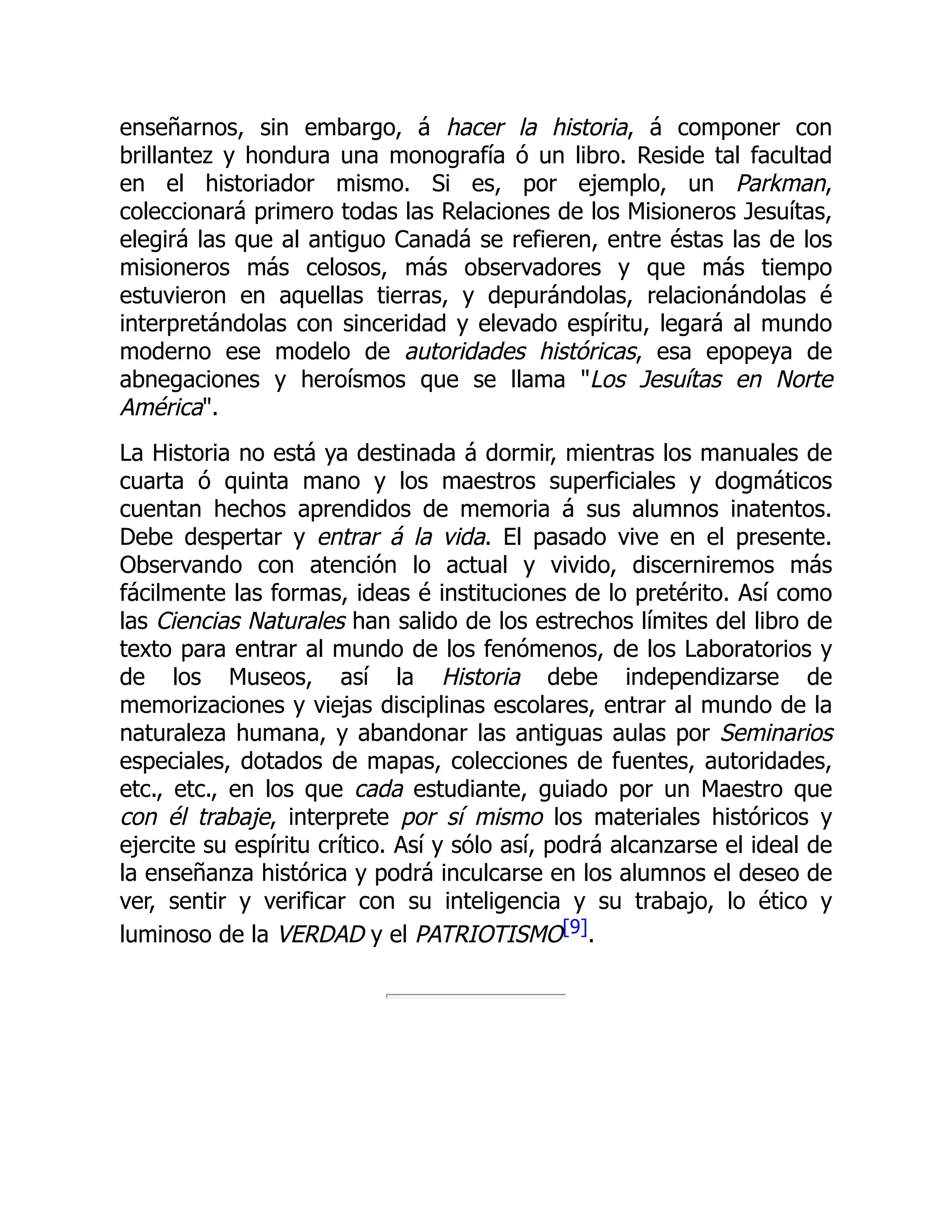 enseñarnos, sin embargo, á hacer la historia, á componer con
brillantez y hondura una monografía ó un libro. Reside tal facultad
en el historiador mismo. Si es, por ejemplo, un Parkman,
coleccionará primero todas las Relaciones de los Misioneros Jesuítas,
elegirá las que al antiguo Canadá se refieren, entre éstas las de los
misioneros más celosos, más observadores y que más tiempo
estuvieron en aquellas tierras, y depurándolas, relacionándolas é
interpretándolas con sinceridad y elevado espíritu, legará al mundo
moderno ese modelo de autoridades históricas, esa epopeya de
abnegaciones y heroísmos que se llama "Los Jesuítas en Norte
América".
La Historia no está ya destinada á dormir, mientras los manuales de
cuarta ó quinta mano y los maestros superficiales y dogmáticos
cuentan hechos aprendidos de memoria á sus alumnos inatentos.
Debe despertar y entrar á la vida. El pasado vive en el presente.
Observando con atención lo actual y vivido, discerniremos más
fácilmente las formas, ideas é instituciones de lo pretérito. Así como
las Ciencias Naturales han salido de los estrechos límites del libro de
texto para entrar al mundo de los fenómenos, de los Laboratorios y
de los Museos, así la Historia debe independizarse de
memorizaciones y viejas disciplinas escolares, entrar al mundo de la
naturaleza humana, y abandonar las antiguas aulas por Seminarios
especiales, dotados de mapas, colecciones de fuentes, autoridades,
etc., etc., en los que cada estudiante, guiado por un Maestro que
con él trabaje, interprete por sí mismo los materiales históricos y
ejercite su espíritu crítico. Así y sólo así, podrá alcanzarse el ideal de
la enseñanza histórica y podrá inculcarse en los alumnos el deseo de
ver, sentir y verificar con su inteligencia y su trabajo, lo ético y
luminoso de la VERDAD y el PATRIOTISMO[9].
 